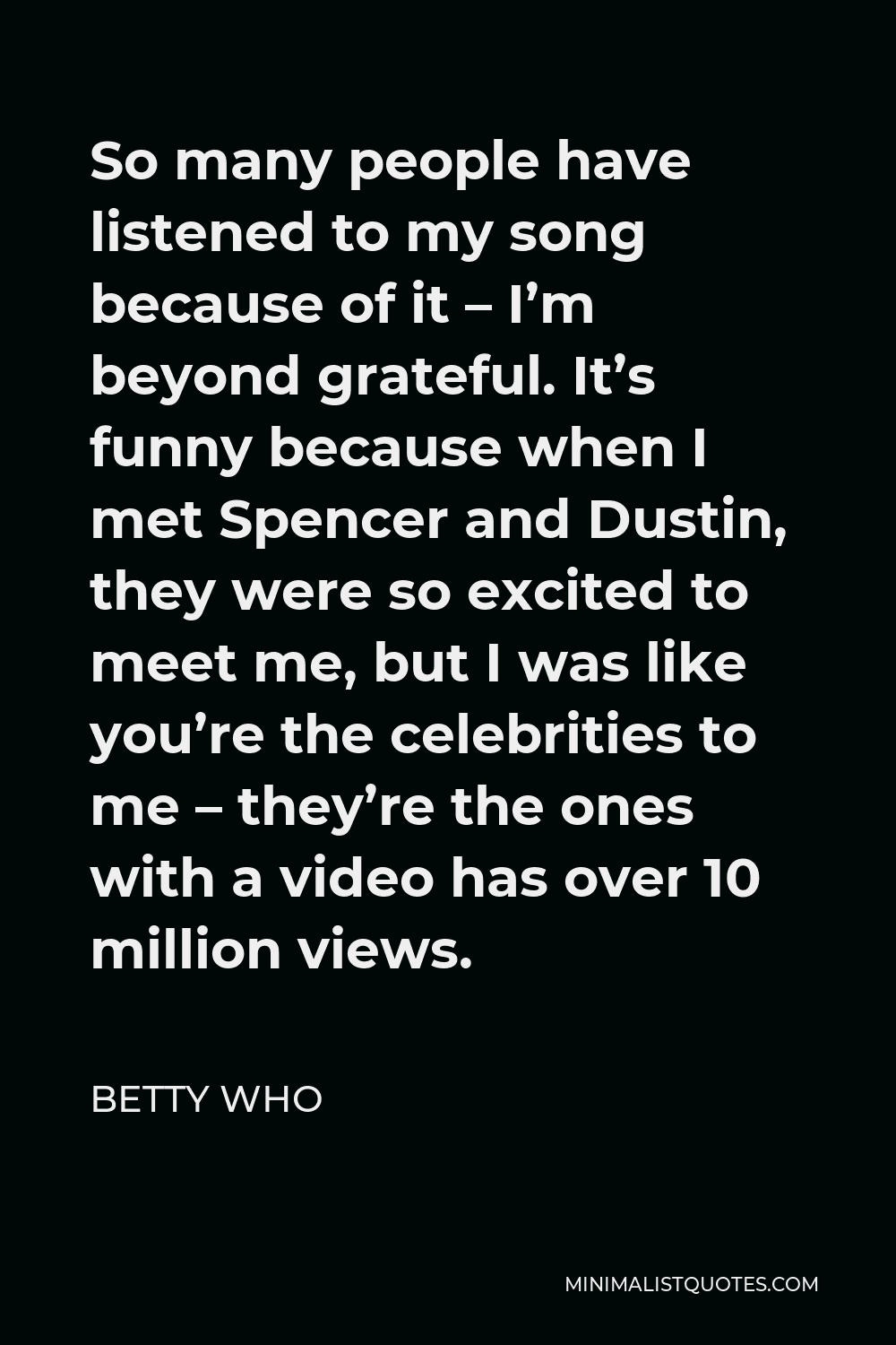 Betty Who Quote - So many people have listened to my song because of it – I’m beyond grateful. It’s funny because when I met Spencer and Dustin, they were so excited to meet me, but I was like you’re the celebrities to me – they’re the ones with a video has over 10 million views.