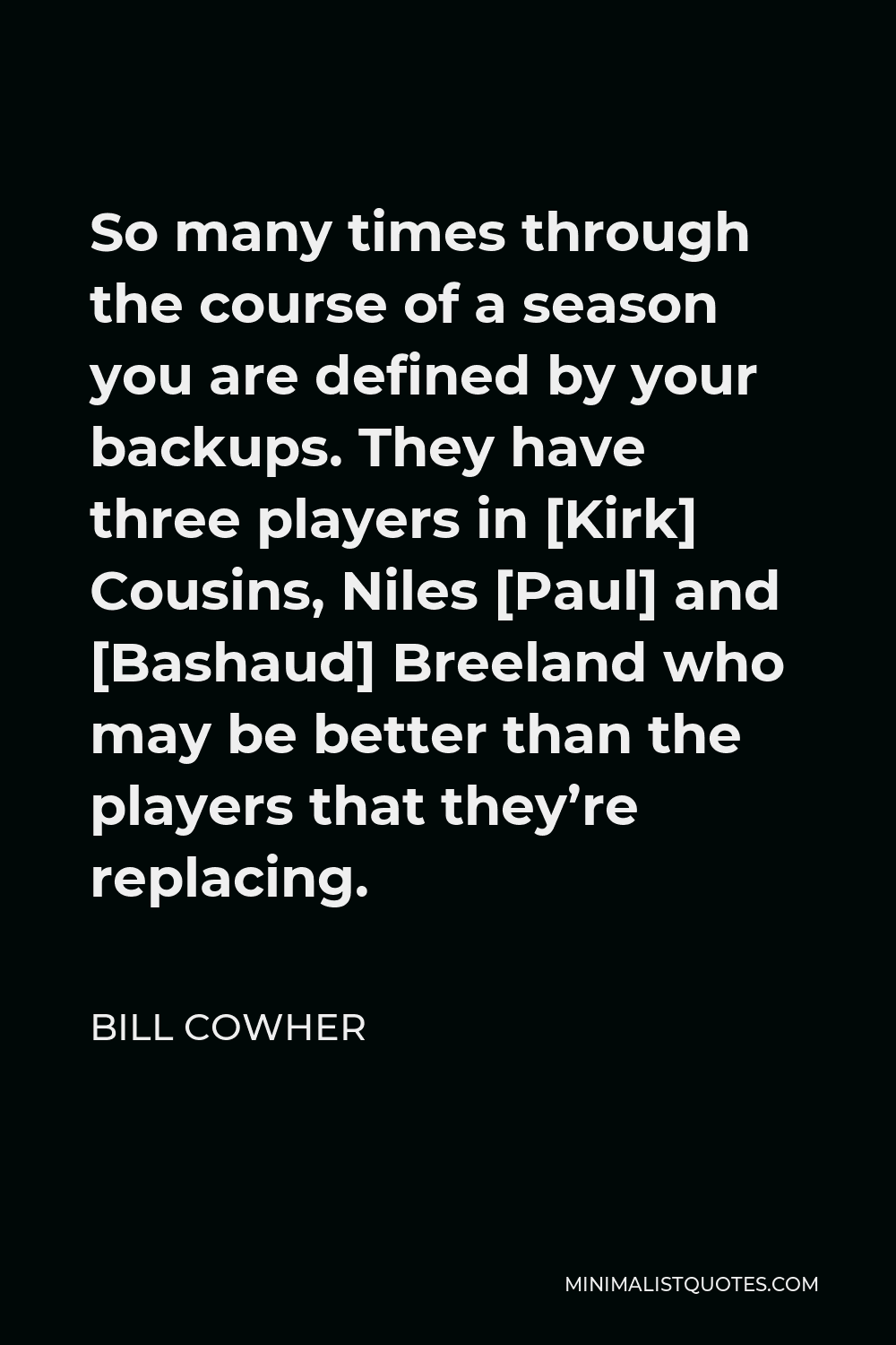 Bill Cowher Quote - So many times through the course of a season you are defined by your backups. They have three players in [Kirk] Cousins, Niles [Paul] and [Bashaud] Breeland who may be better than the players that they’re replacing.
