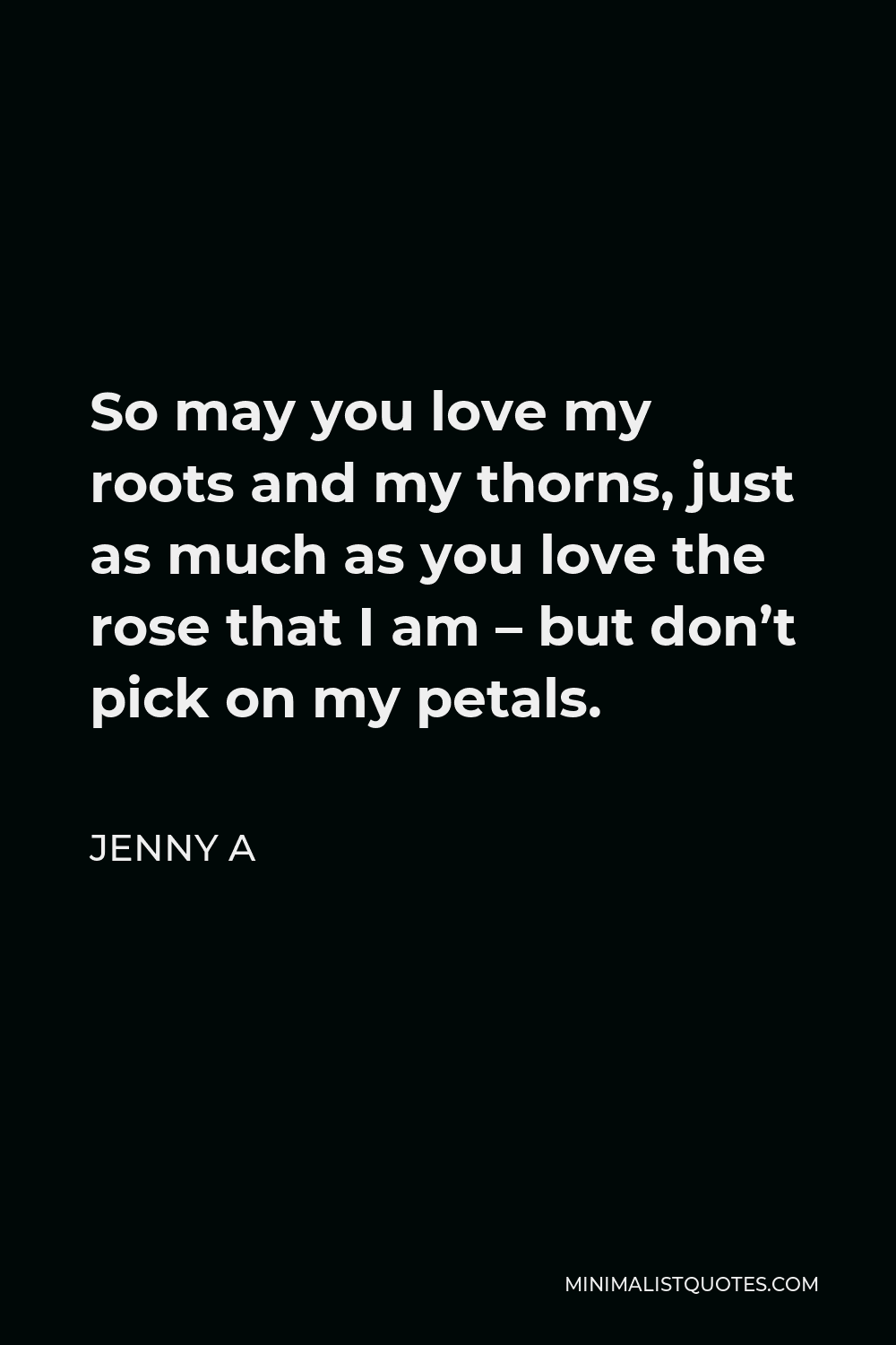 Jenny A Quote - So may you love my roots and my thorns, just as much as you love the rose that I am – but don’t pick on my petals.
