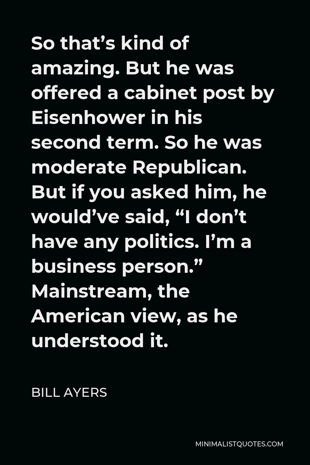Bill Ayers Quote - So that’s kind of amazing. But he was offered a cabinet post by Eisenhower in his second term. So he was moderate Republican. But if you asked him, he would’ve said, “I don’t have any politics. I’m a business person.” Mainstream, the American view, as he understood it.