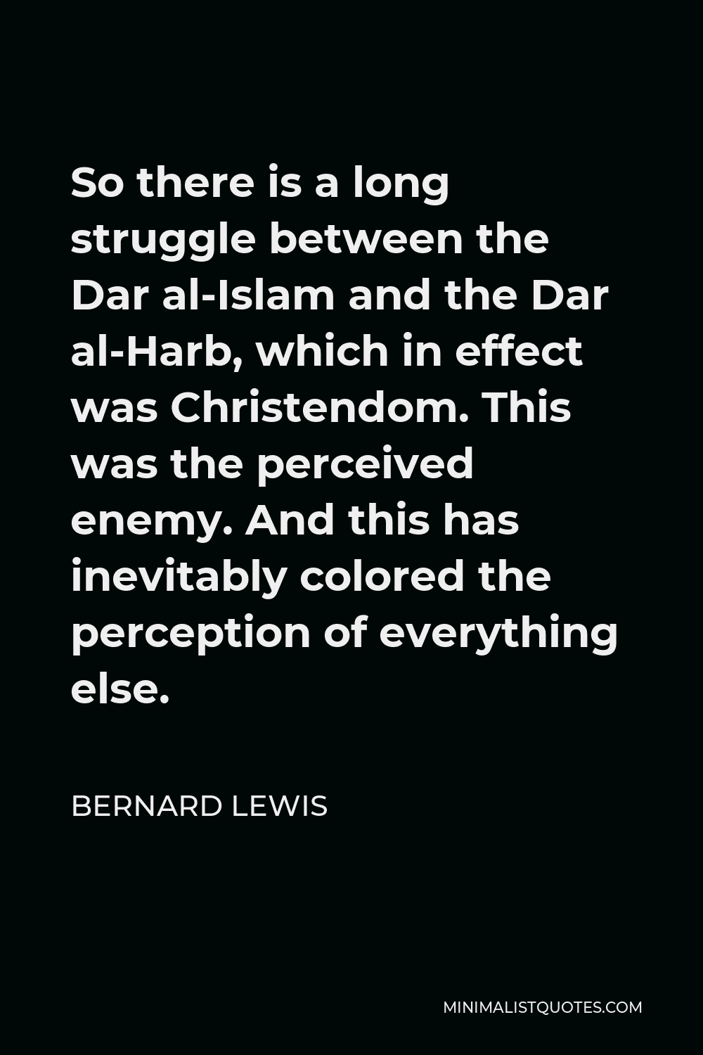 Bernard Lewis Quote - So there is a long struggle between the Dar al-Islam and the Dar al-Harb, which in effect was Christendom. This was the perceived enemy. And this has inevitably colored the perception of everything else.