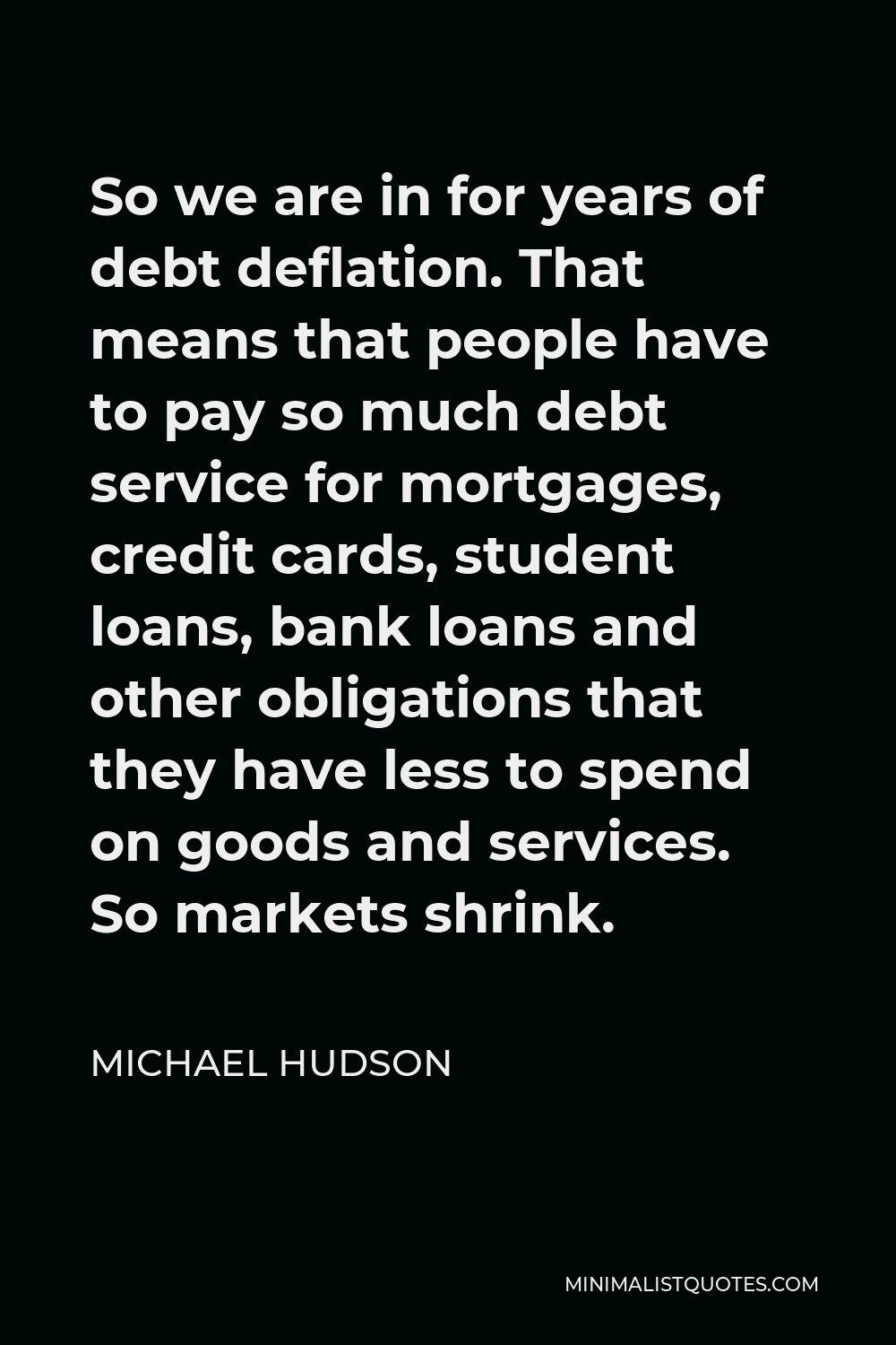 Michael Hudson Quote - So we are in for years of debt deflation. That means that people have to pay so much debt service for mortgages, credit cards, student loans, bank loans and other obligations that they have less to spend on goods and services. So markets shrink.