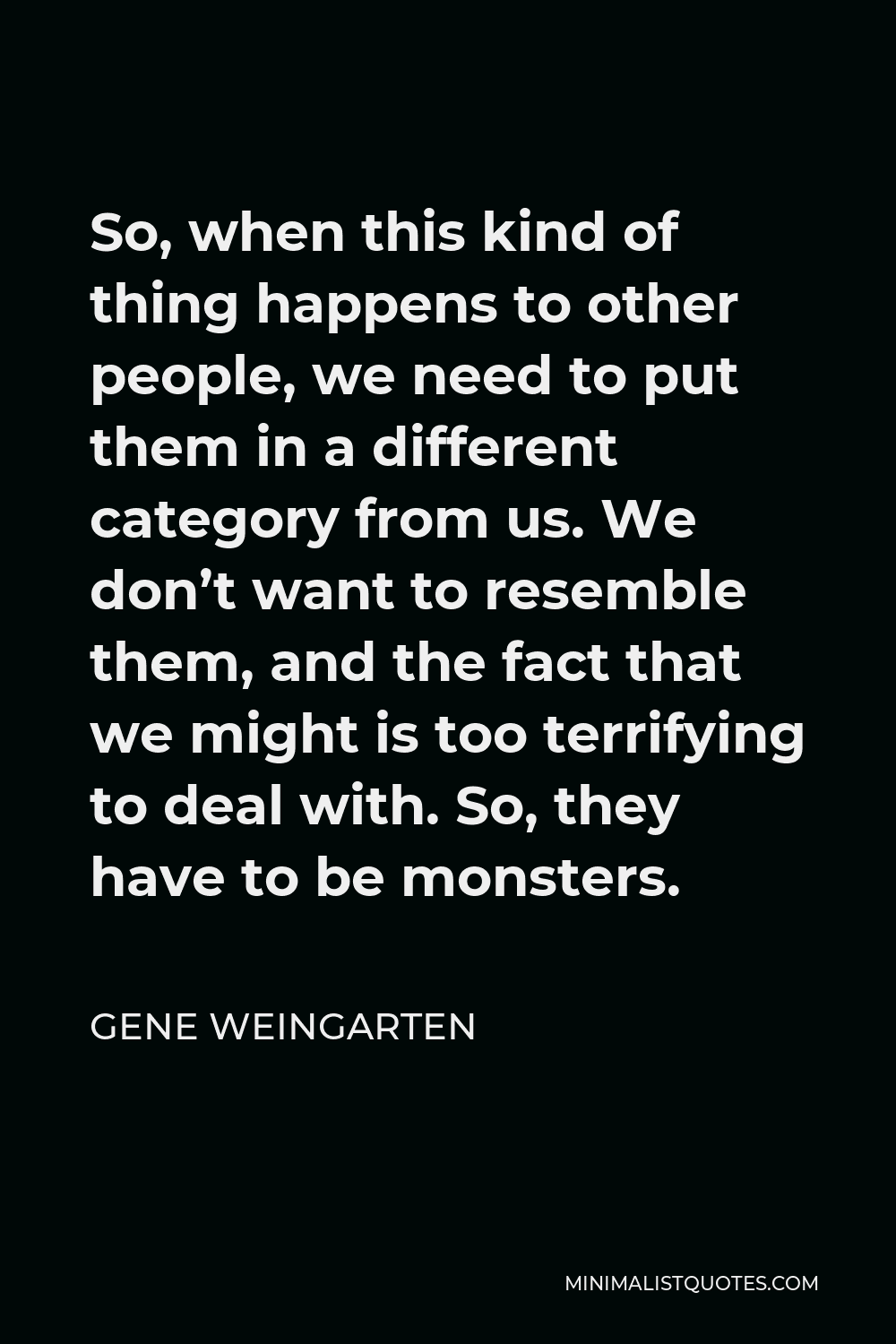 Gene Weingarten Quote - So, when this kind of thing happens to other people, we need to put them in a different category from us. We don’t want to resemble them, and the fact that we might is too terrifying to deal with. So, they have to be monsters.