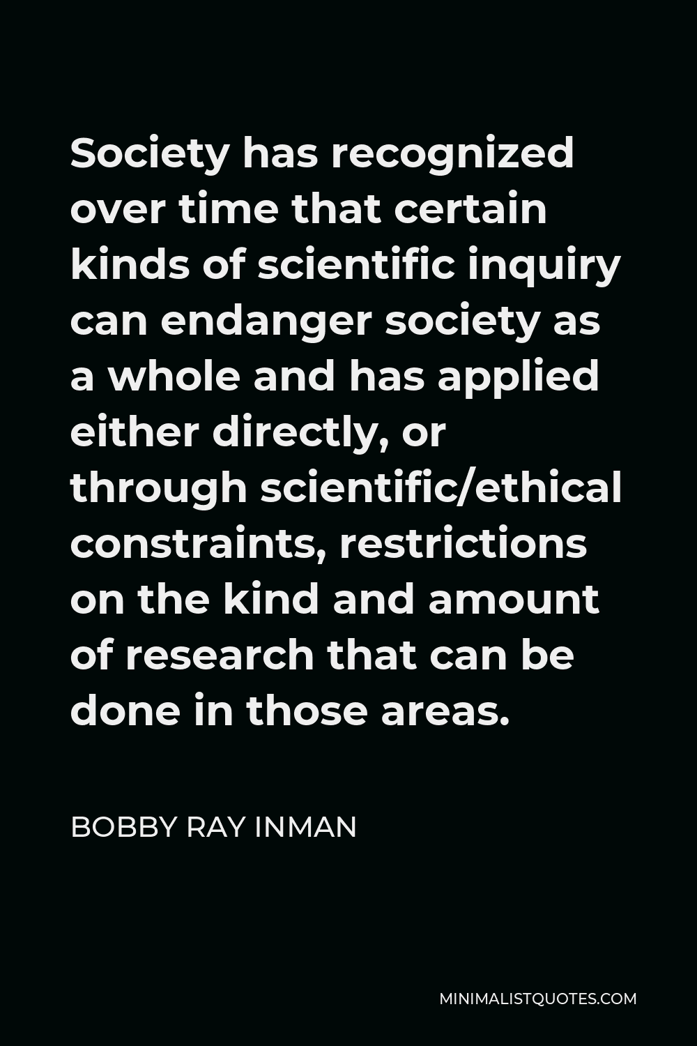 Bobby Ray Inman Quote - Society has recognized over time that certain kinds of scientific inquiry can endanger society as a whole and has applied either directly, or through scientific/ethical constraints, restrictions on the kind and amount of research that can be done in those areas.