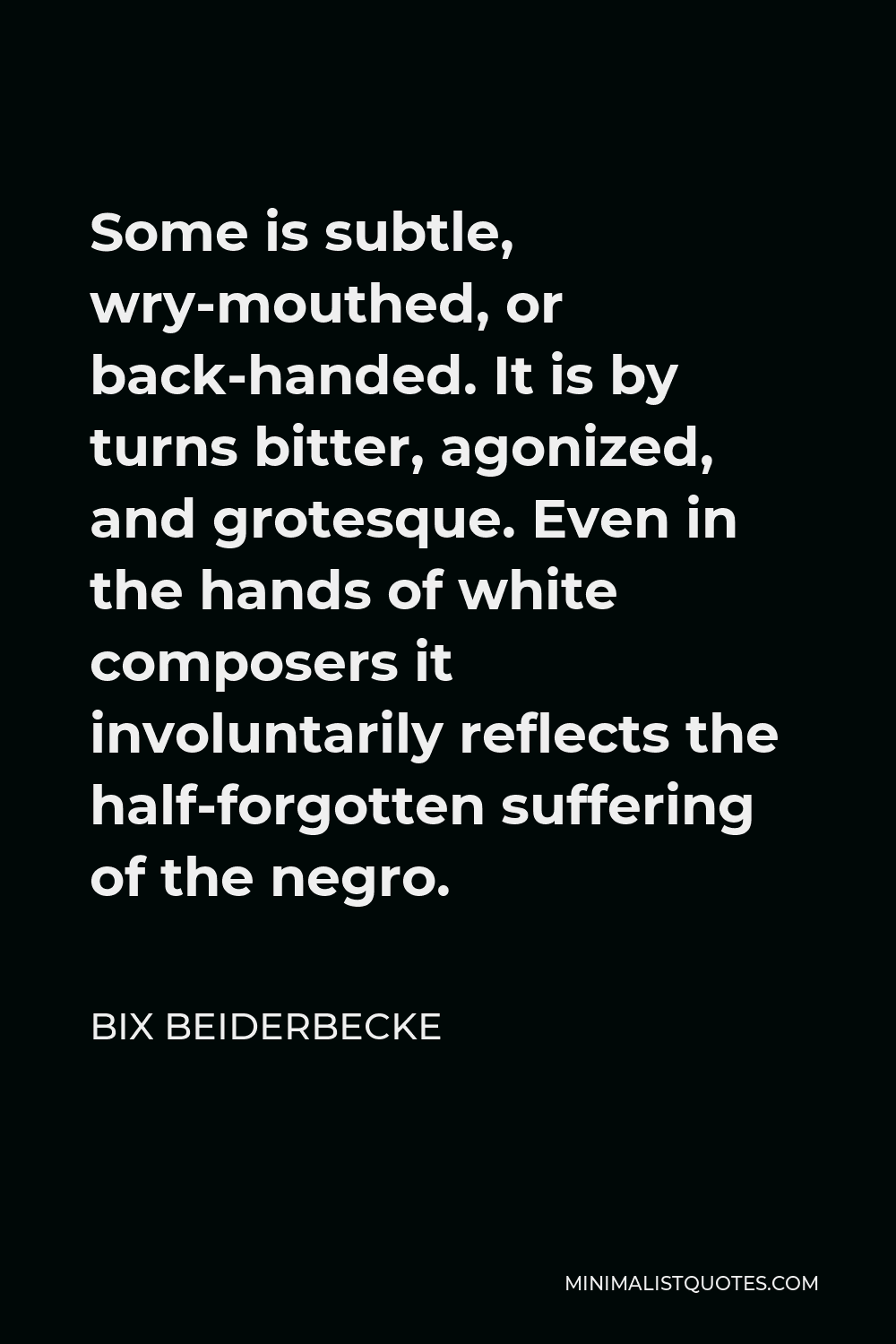 Bix Beiderbecke Quote - Some is subtle, wry-mouthed, or back-handed. It is by turns bitter, agonized, and grotesque. Even in the hands of white composers it involuntarily reflects the half-forgotten suffering of the negro.