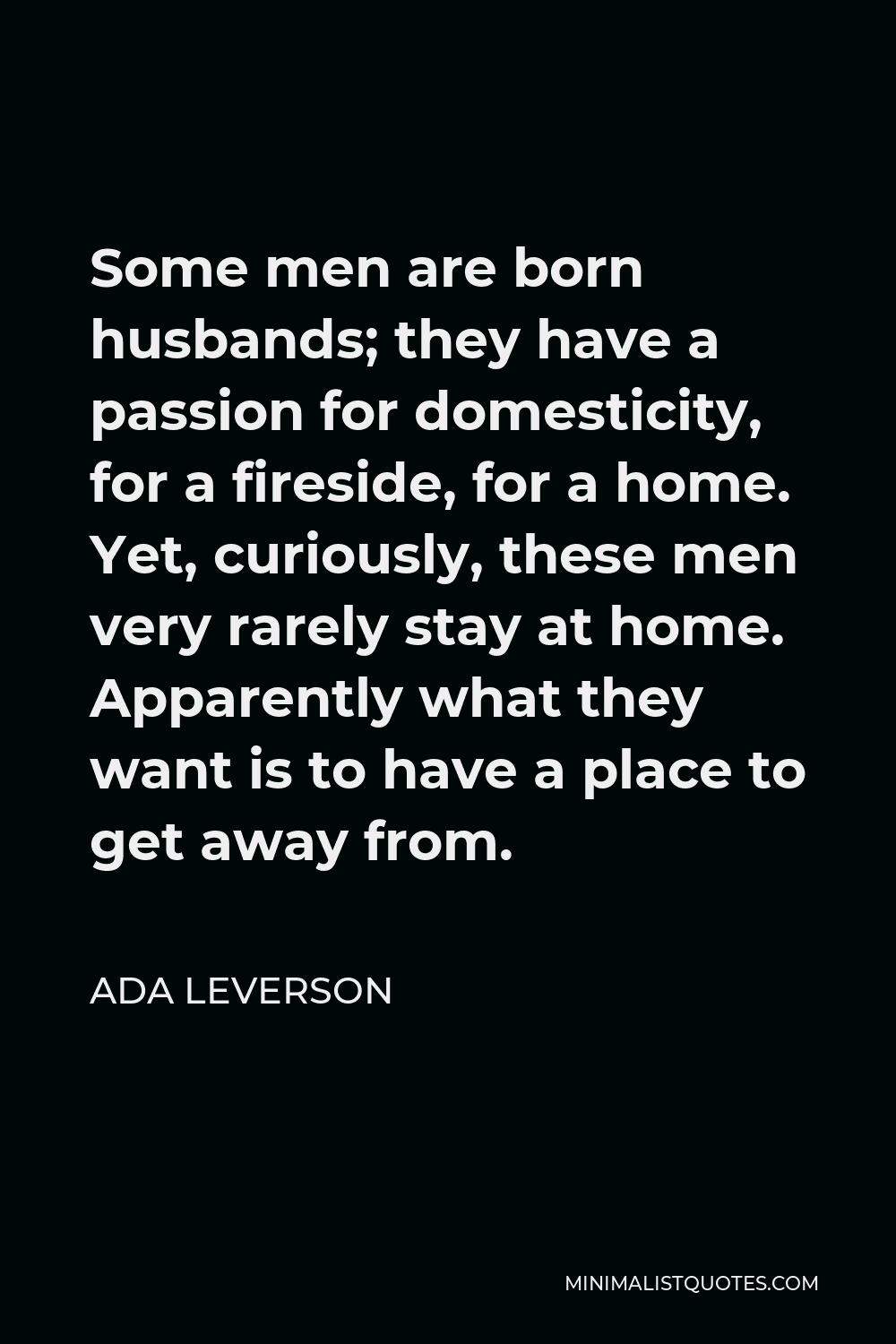 Ada Leverson Quote - Some men are born husbands; they have a passion for domesticity, for a fireside, for a home. Yet, curiously, these men very rarely stay at home. Apparently what they want is to have a place to get away from.