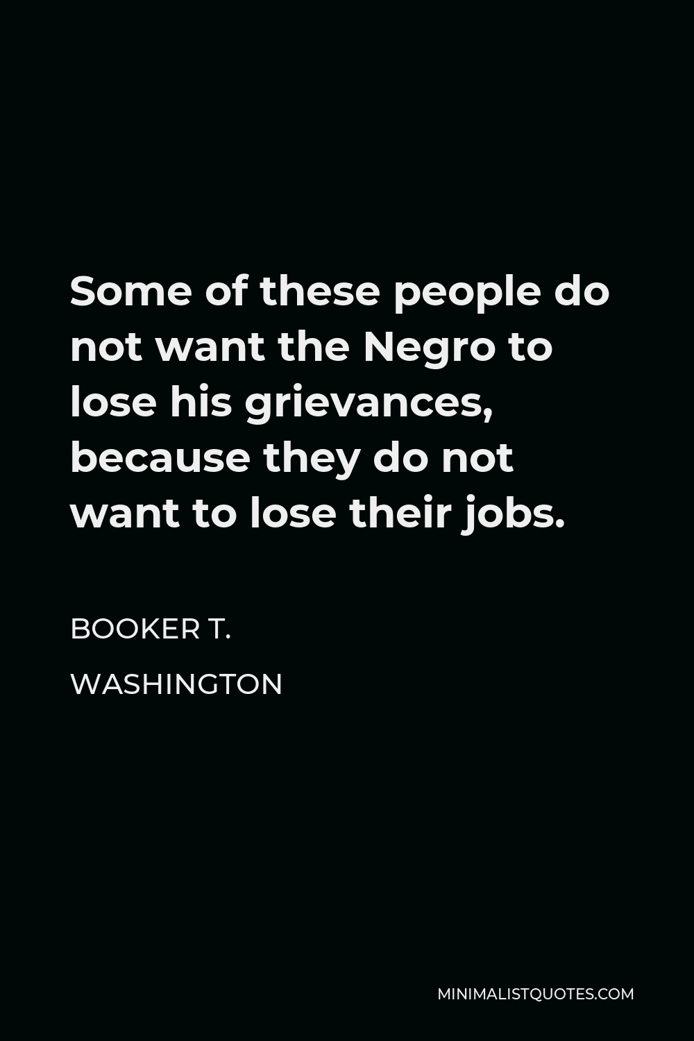 Booker T. Washington Quote - Some of these people do not want the Negro to lose his grievances, because they do not want to lose their jobs.