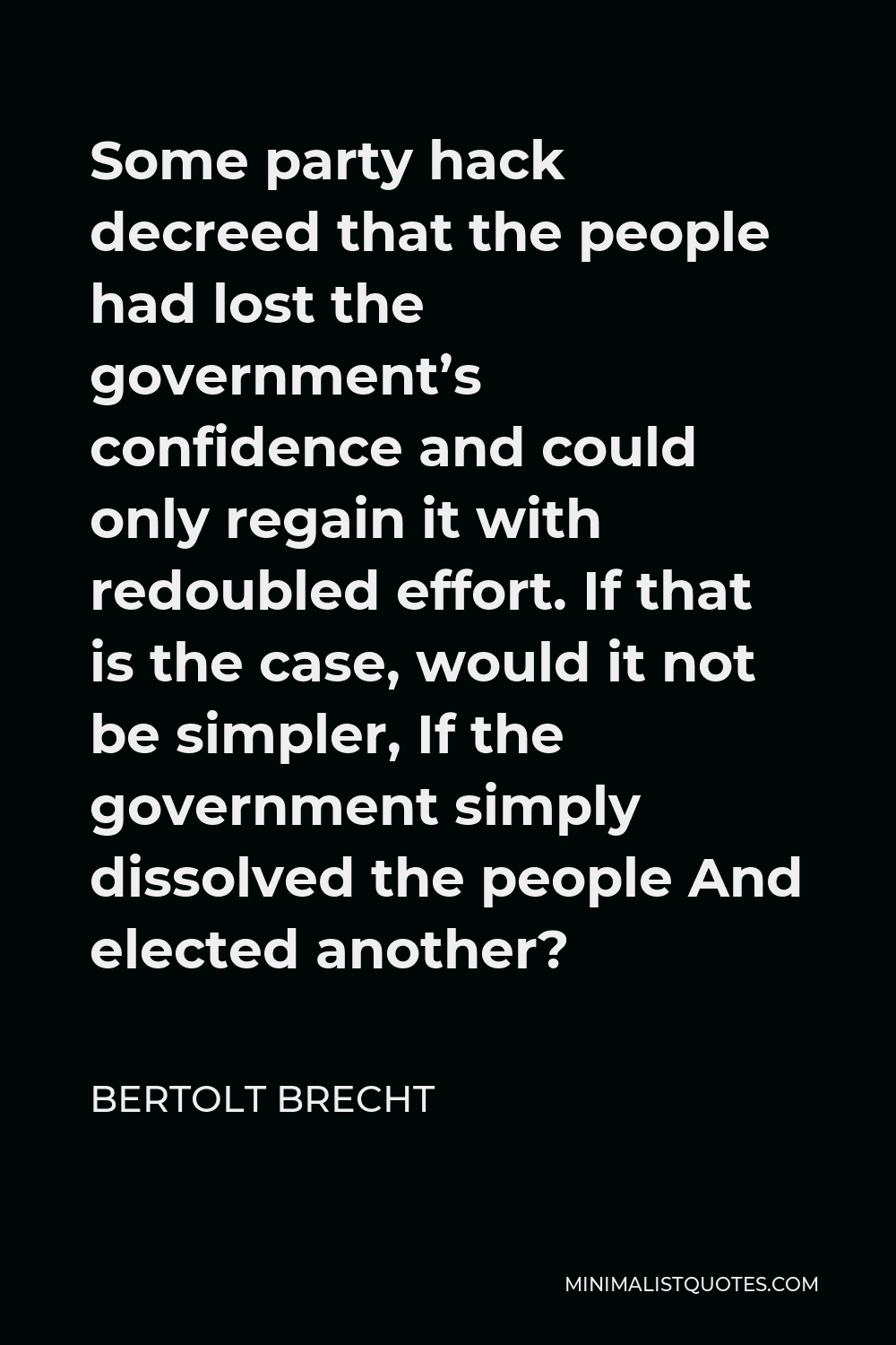 Bertolt Brecht Quote - Some party hack decreed that the people had lost the government’s confidence and could only regain it with redoubled effort. If that is the case, would it not be simpler, If the government simply dissolved the people And elected another?