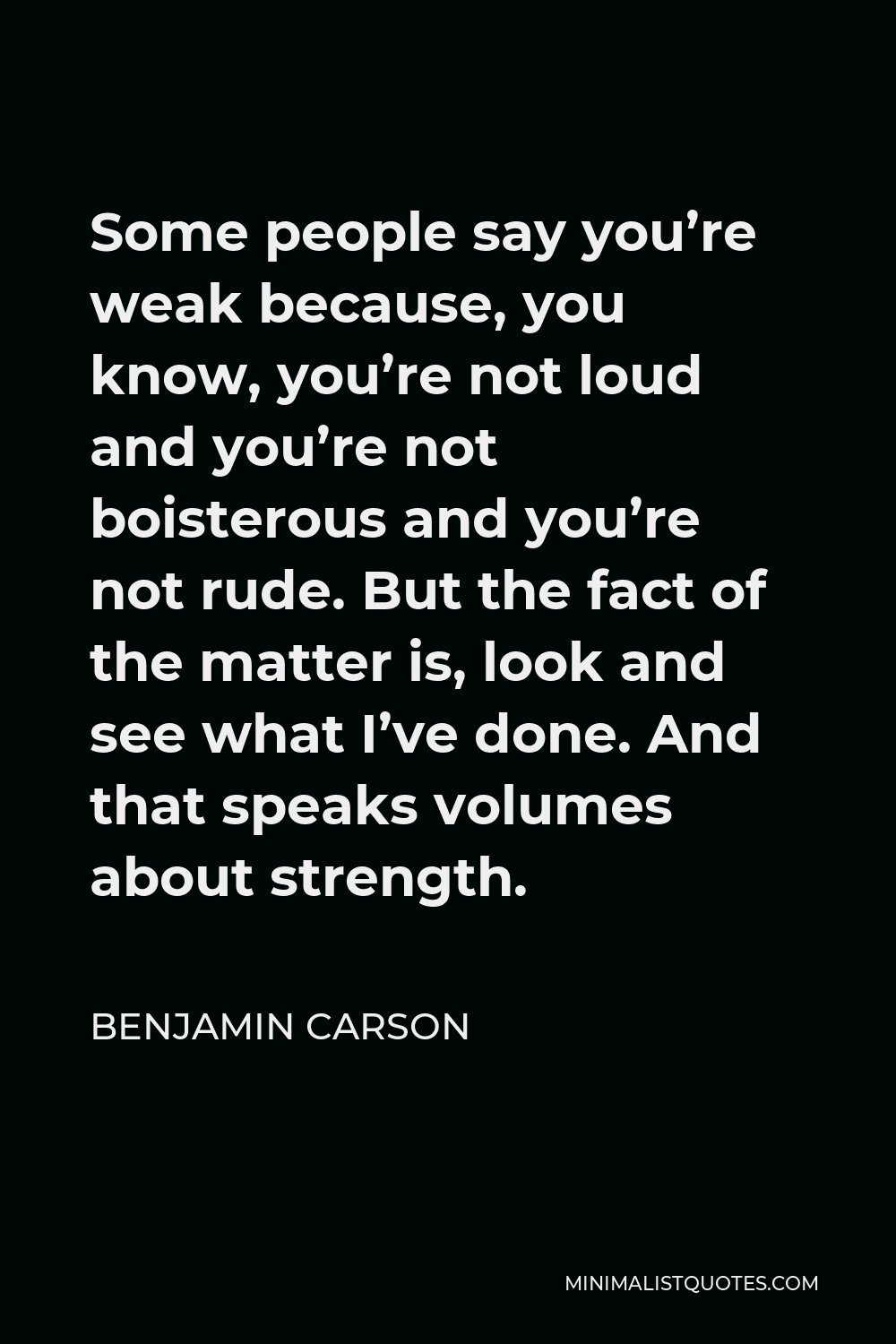 Benjamin Carson Quote - Some people say you’re weak because, you know, you’re not loud and you’re not boisterous and you’re not rude. But the fact of the matter is, look and see what I’ve done. And that speaks volumes about strength.