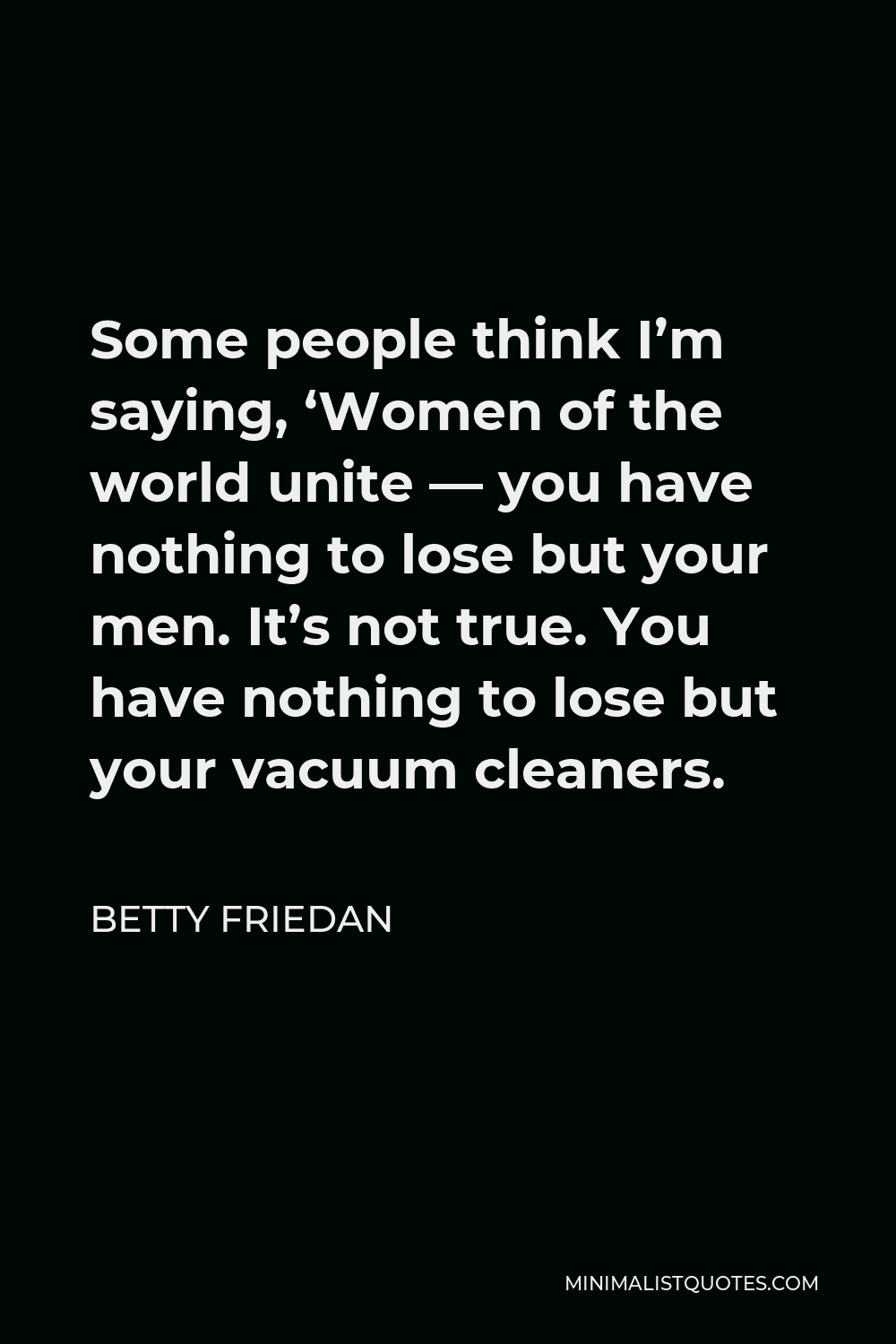 Betty Friedan Quote - Some people think I’m saying, ‘Women of the world unite — you have nothing to lose but your men. It’s not true. You have nothing to lose but your vacuum cleaners.