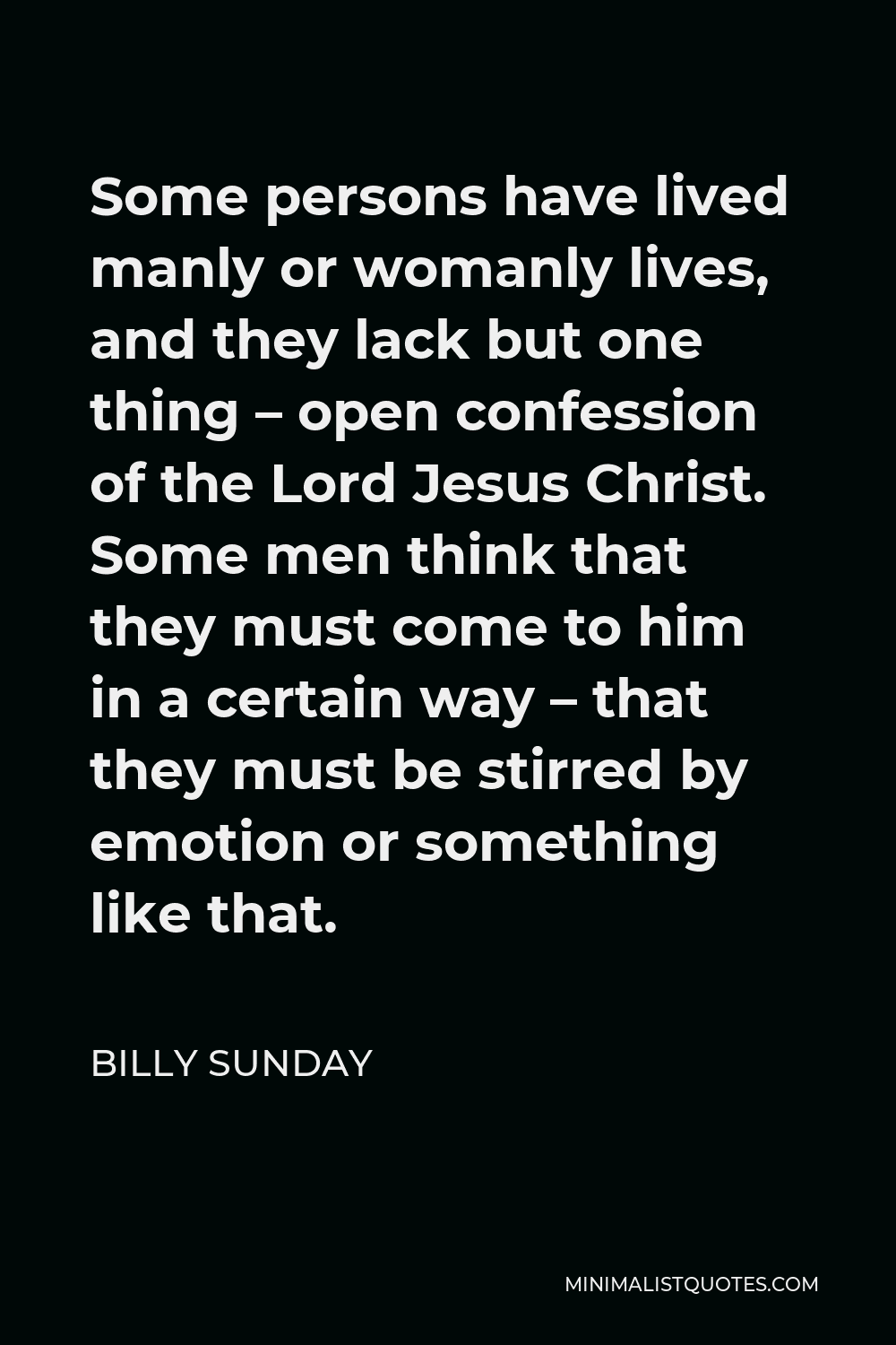 Billy Sunday Quote - Some persons have lived manly or womanly lives, and they lack but one thing – open confession of the Lord Jesus Christ. Some men think that they must come to him in a certain way – that they must be stirred by emotion or something like that.