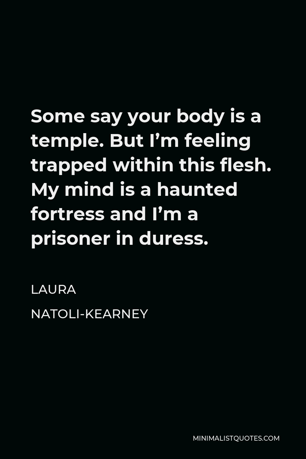 Laura Natoli-Kearney Quote - Some say your body is a temple. But I’m feeling trapped within this flesh. My mind is a haunted fortress and I’m a prisoner in duress.