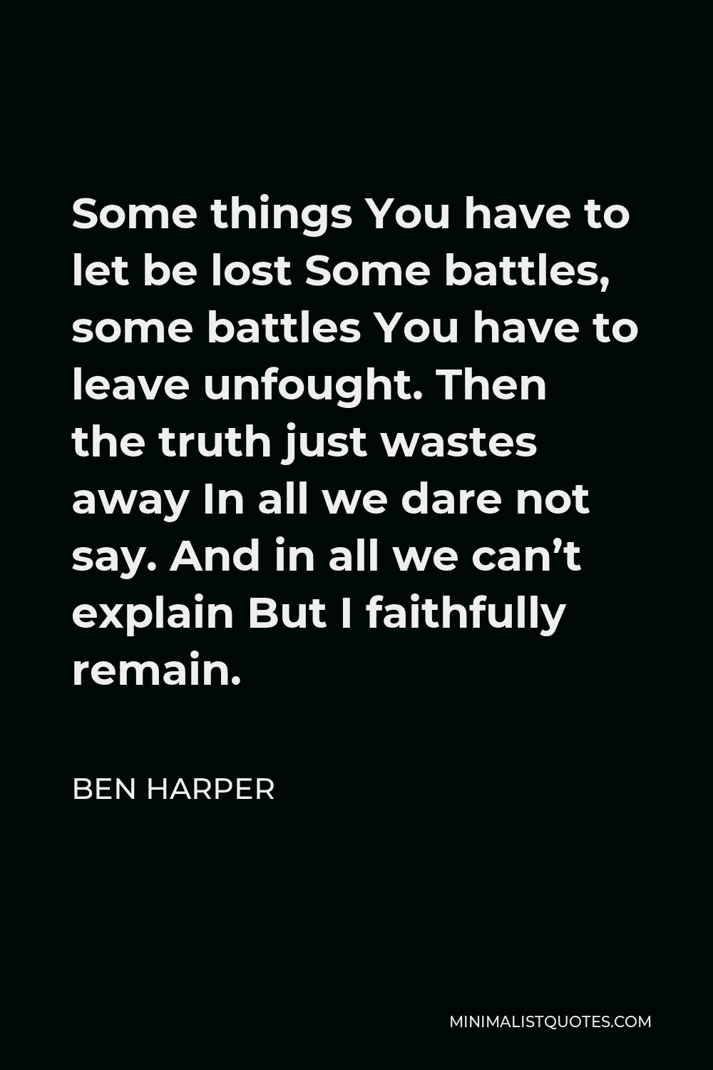 Ben Harper Quote - Some things You have to let be lost Some battles, some battles You have to leave unfought. Then the truth just wastes away In all we dare not say. And in all we can’t explain But I faithfully remain.