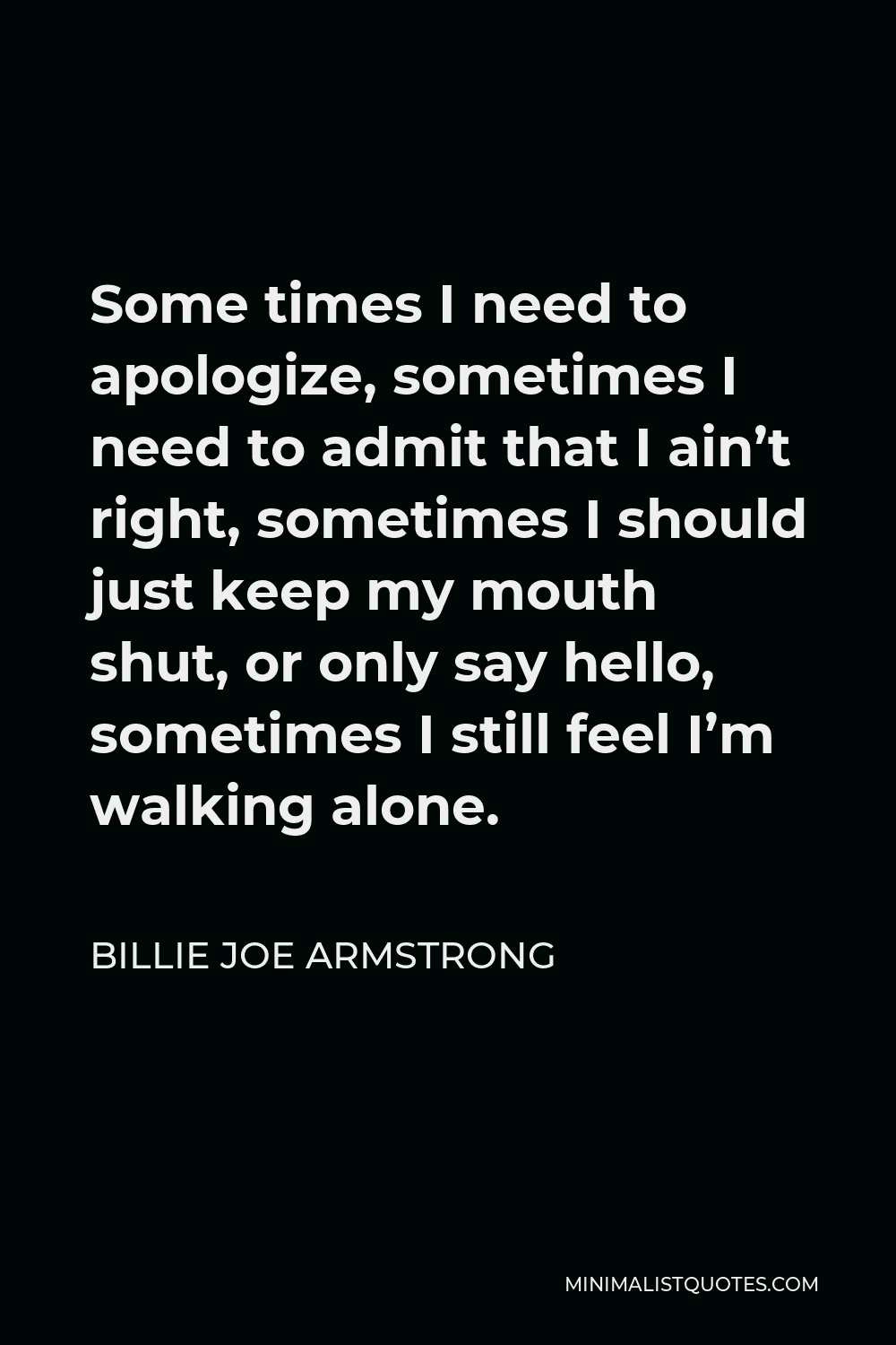 Billie Joe Armstrong Quote - Some times I need to apologize, sometimes I need to admit that I ain’t right, sometimes I should just keep my mouth shut, or only say hello, sometimes I still feel I’m walking alone.