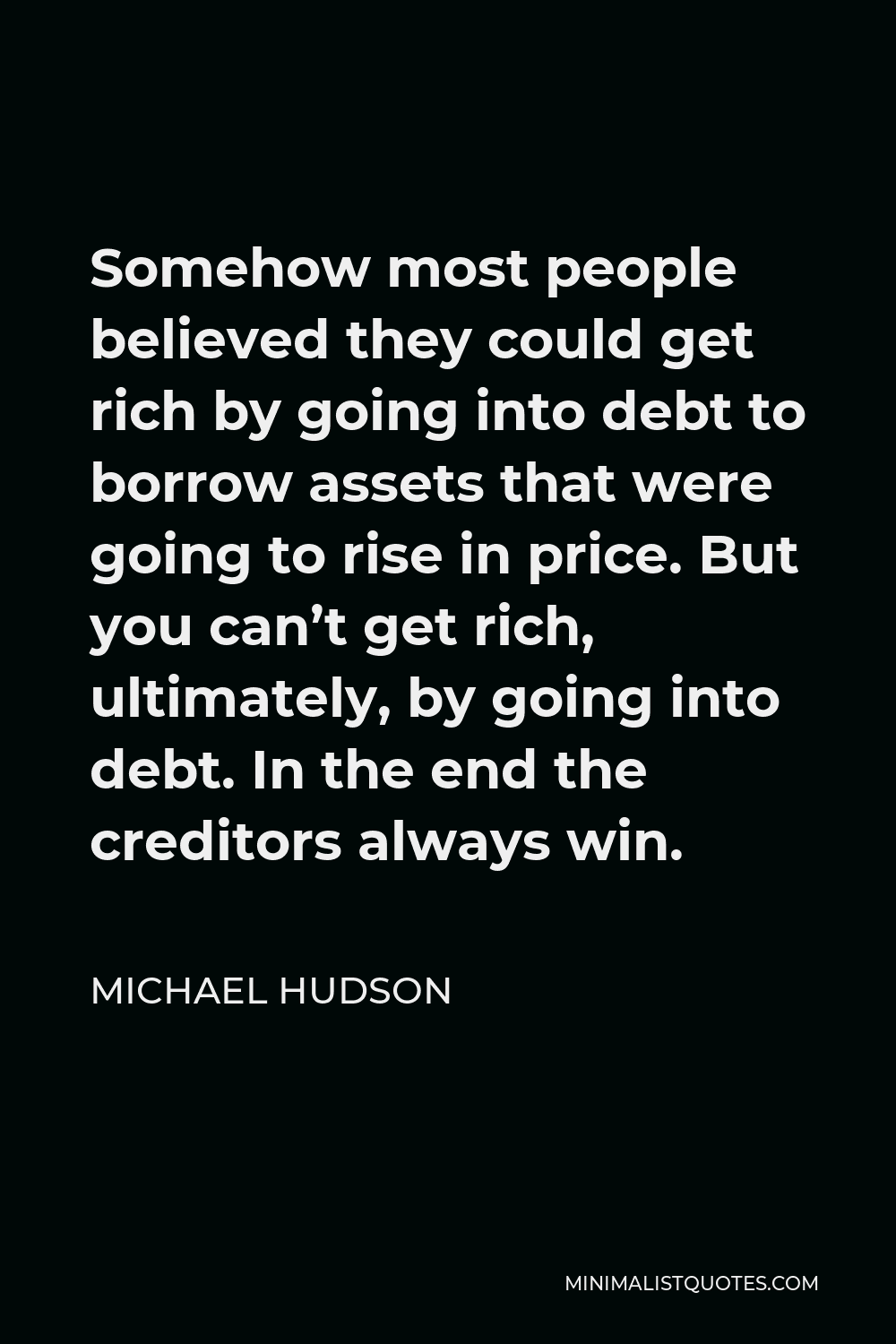 Michael Hudson Quote - Somehow most people believed they could get rich by going into debt to borrow assets that were going to rise in price. But you can’t get rich, ultimately, by going into debt. In the end the creditors always win.