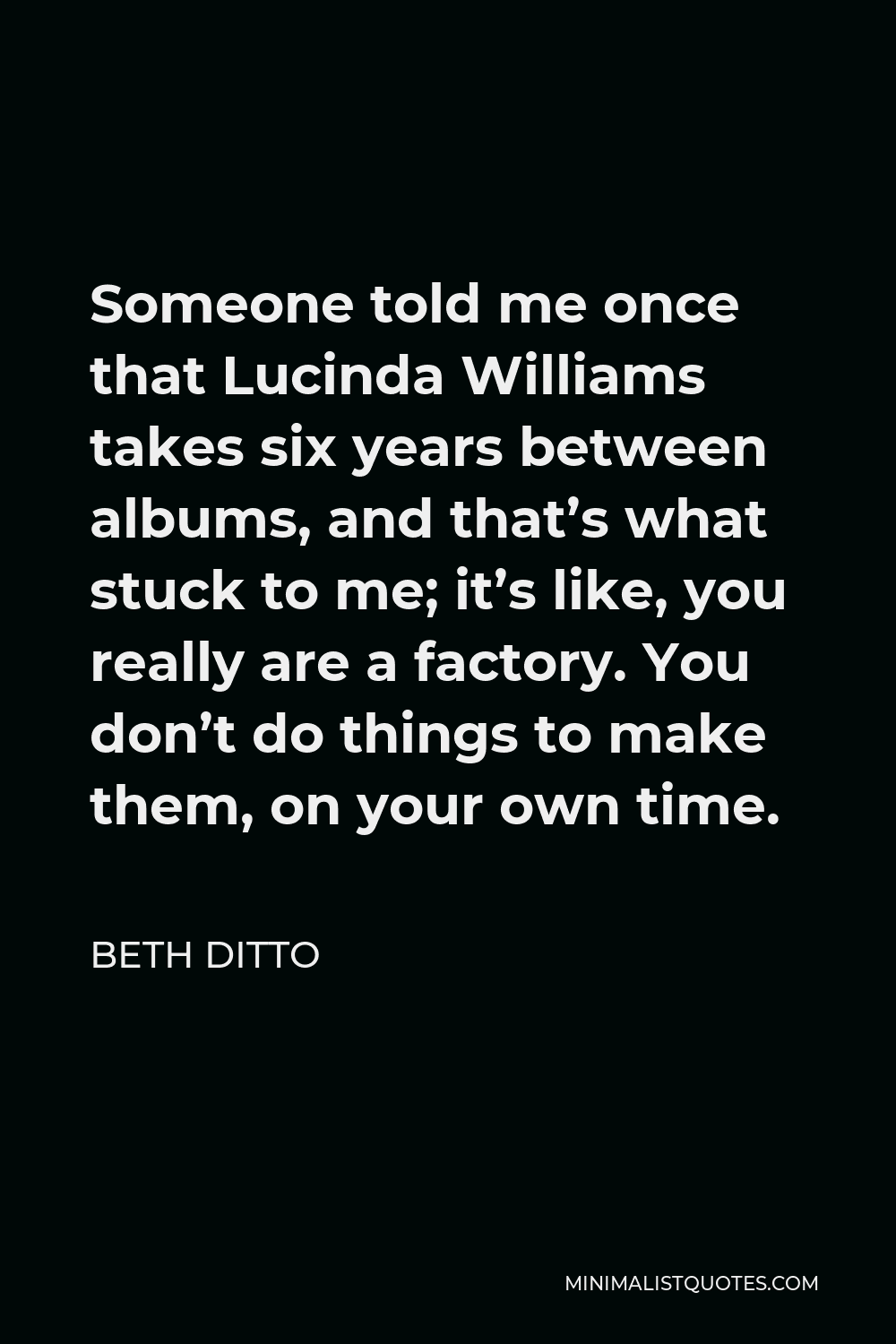Beth Ditto Quote - Someone told me once that Lucinda Williams takes six years between albums, and that’s what stuck to me; it’s like, you really are a factory. You don’t do things to make them, on your own time.