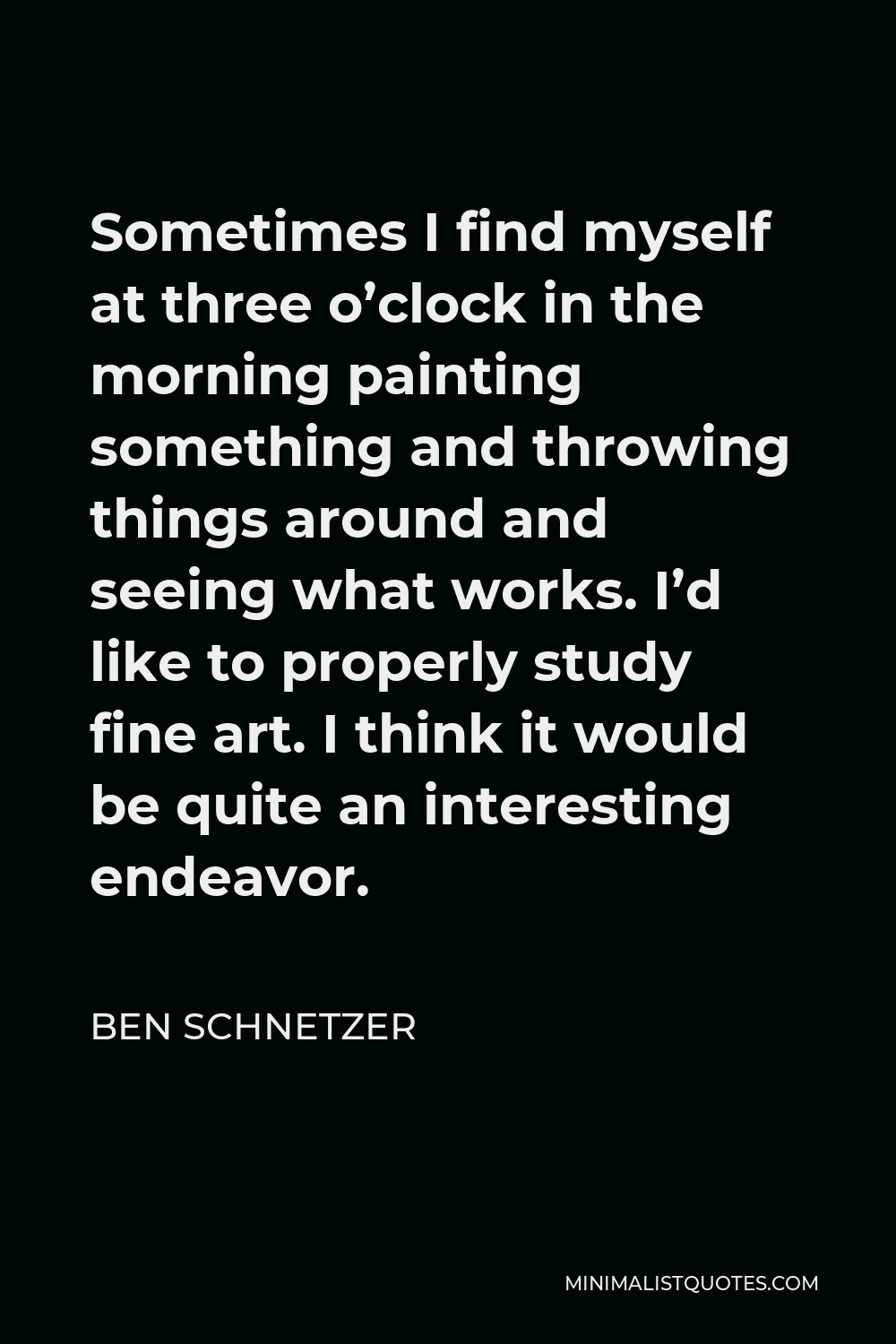 Ben Schnetzer Quote - Sometimes I find myself at three o’clock in the morning painting something and throwing things around and seeing what works. I’d like to properly study fine art. I think it would be quite an interesting endeavor.