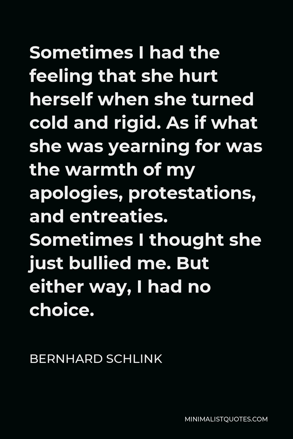 Bernhard Schlink Quote - Sometimes I had the feeling that she hurt herself when she turned cold and rigid. As if what she was yearning for was the warmth of my apologies, protestations, and entreaties. Sometimes I thought she just bullied me. But either way, I had no choice.