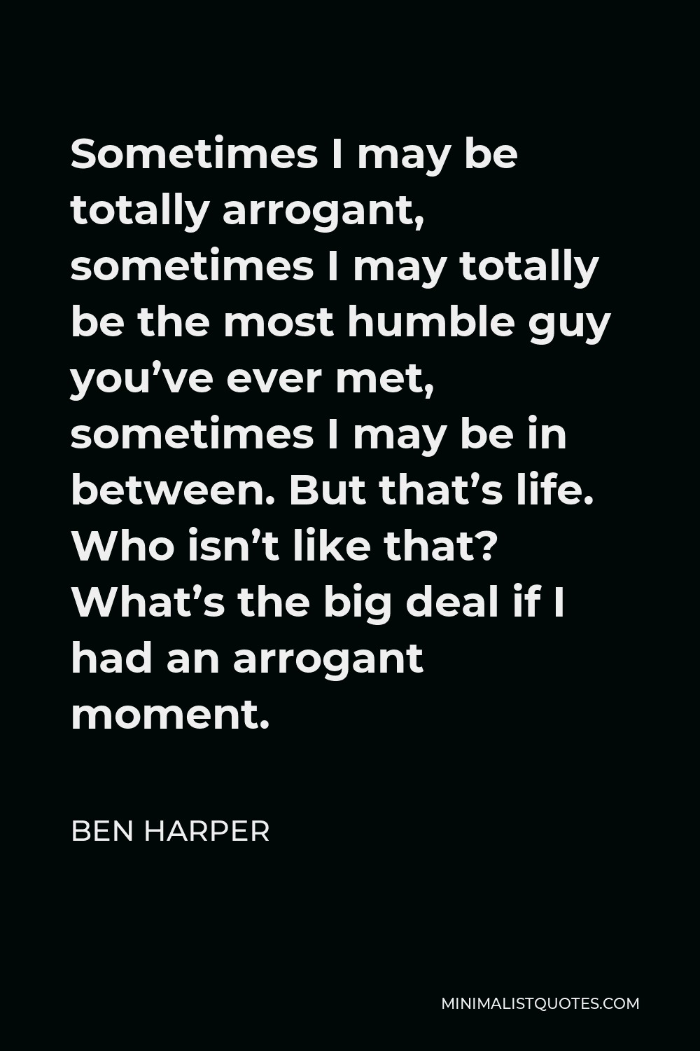 Ben Harper Quote - Sometimes I may be totally arrogant, sometimes I may totally be the most humble guy you’ve ever met, sometimes I may be in between. But that’s life. Who isn’t like that? What’s the big deal if I had an arrogant moment.