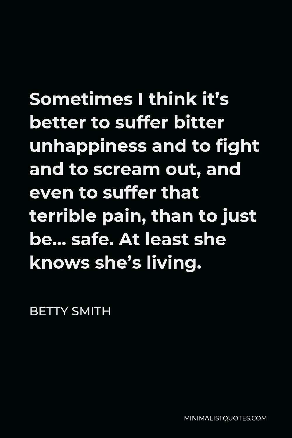 Betty Smith Quote - Sometimes I think it’s better to suffer bitter unhappiness and to fight and to scream out, and even to suffer that terrible pain, than to just be… safe. At least she knows she’s living.