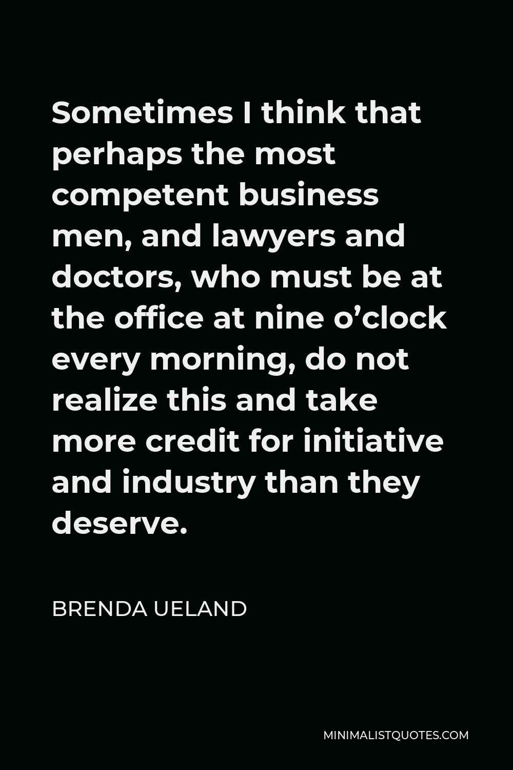 Brenda Ueland Quote - Sometimes I think that perhaps the most competent business men, and lawyers and doctors, who must be at the office at nine o’clock every morning, do not realize this and take more credit for initiative and industry than they deserve.