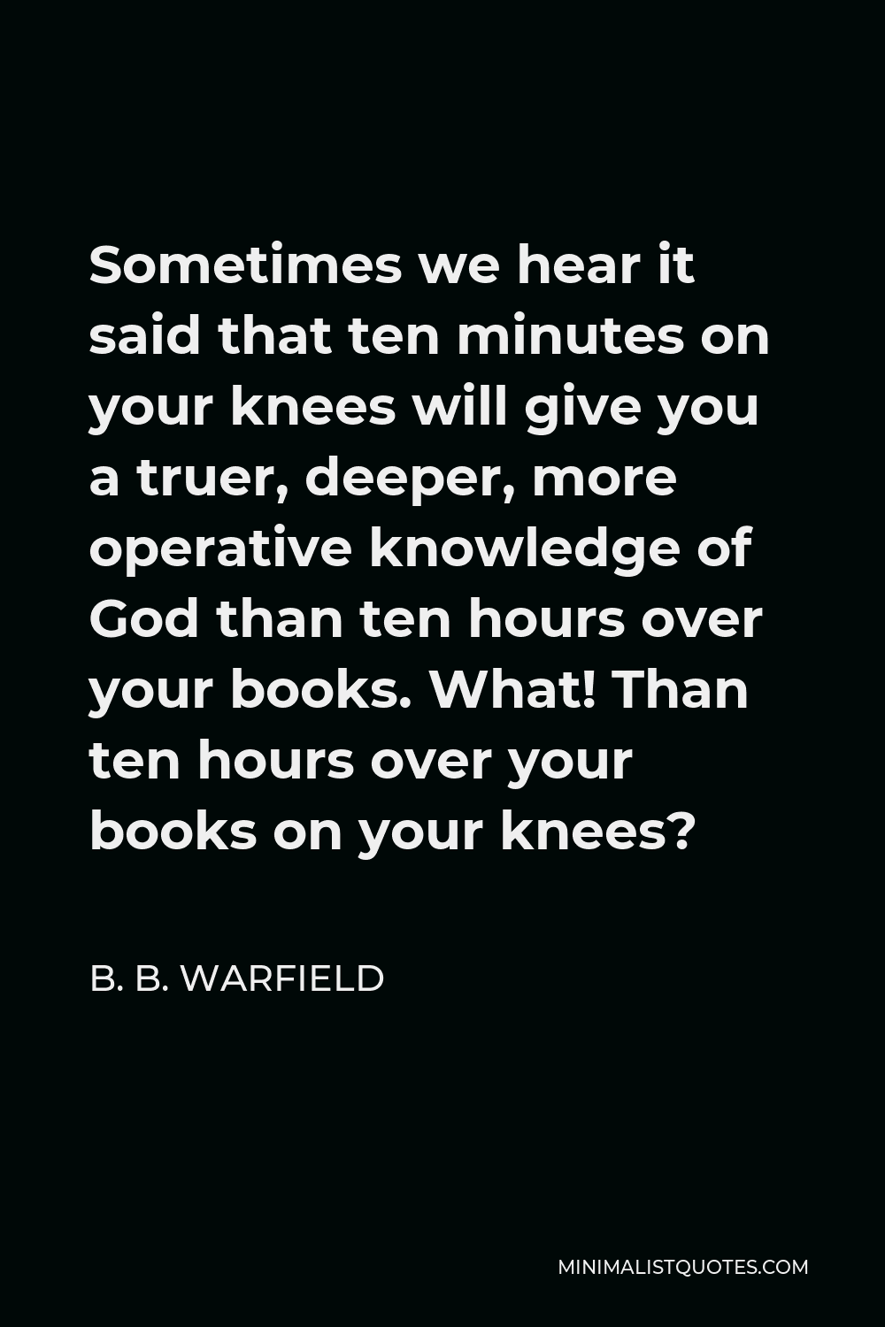 B. B. Warfield Quote - Sometimes we hear it said that ten minutes on your knees will give you a truer, deeper, more operative knowledge of God than ten hours over your books. What! Than ten hours over your books on your knees?