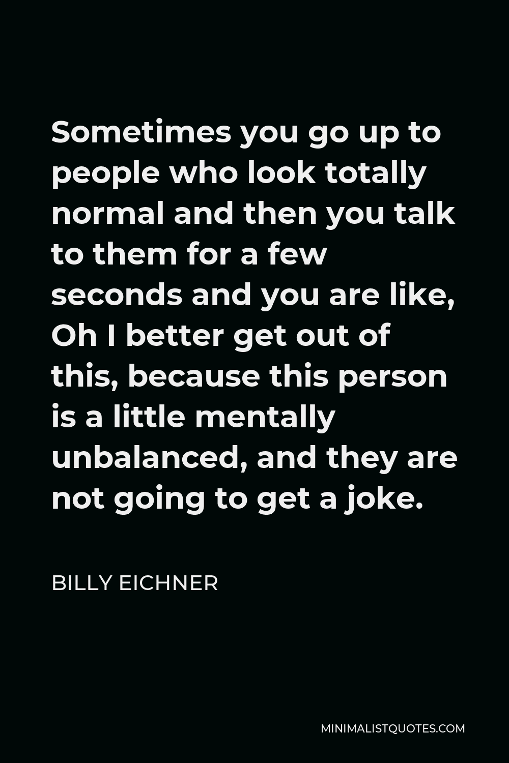 Billy Eichner Quote - Sometimes you go up to people who look totally normal and then you talk to them for a few seconds and you are like, Oh I better get out of this, because this person is a little mentally unbalanced, and they are not going to get a joke.