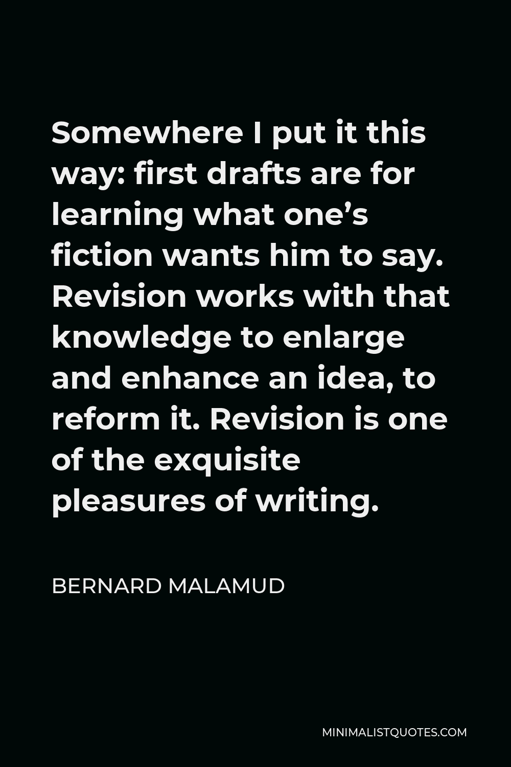 Bernard Malamud Quote - Somewhere I put it this way: first drafts are for learning what one’s fiction wants him to say. Revision works with that knowledge to enlarge and enhance an idea, to reform it. Revision is one of the exquisite pleasures of writing.