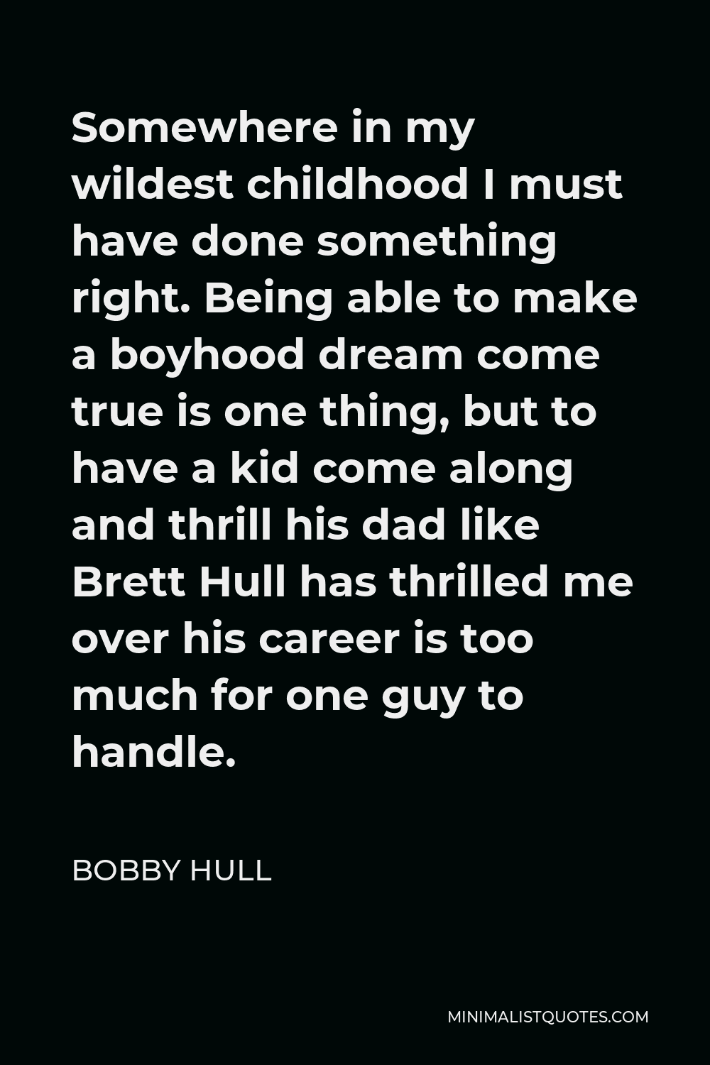 Bobby Hull Quote - Somewhere in my wildest childhood I must have done something right. Being able to make a boyhood dream come true is one thing, but to have a kid come along and thrill his dad like Brett Hull has thrilled me over his career is too much for one guy to handle.