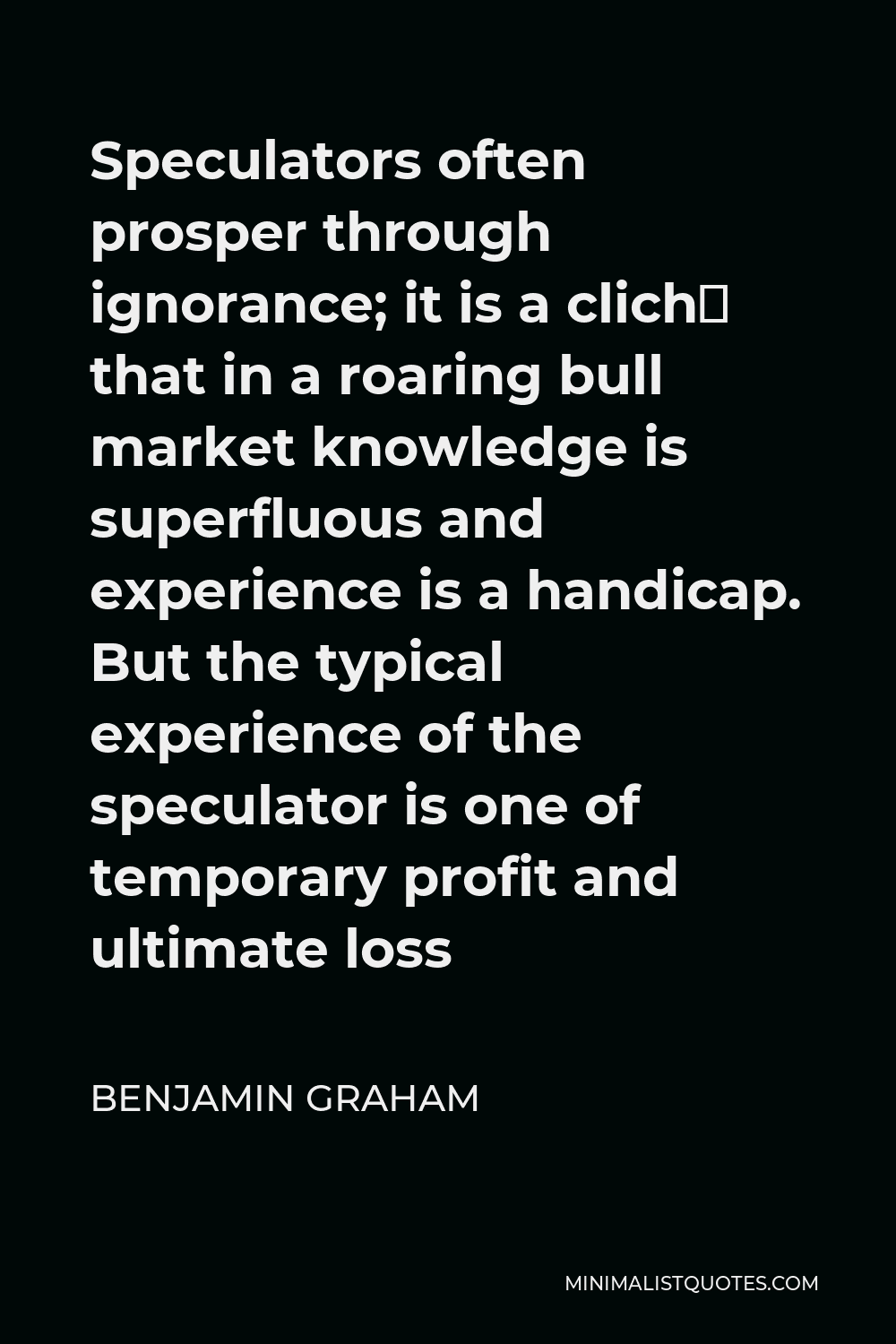 Benjamin Graham Quote - Speculators often prosper through ignorance; it is a cliché that in a roaring bull market knowledge is superfluous and experience is a handicap. But the typical experience of the speculator is one of temporary profit and ultimate loss