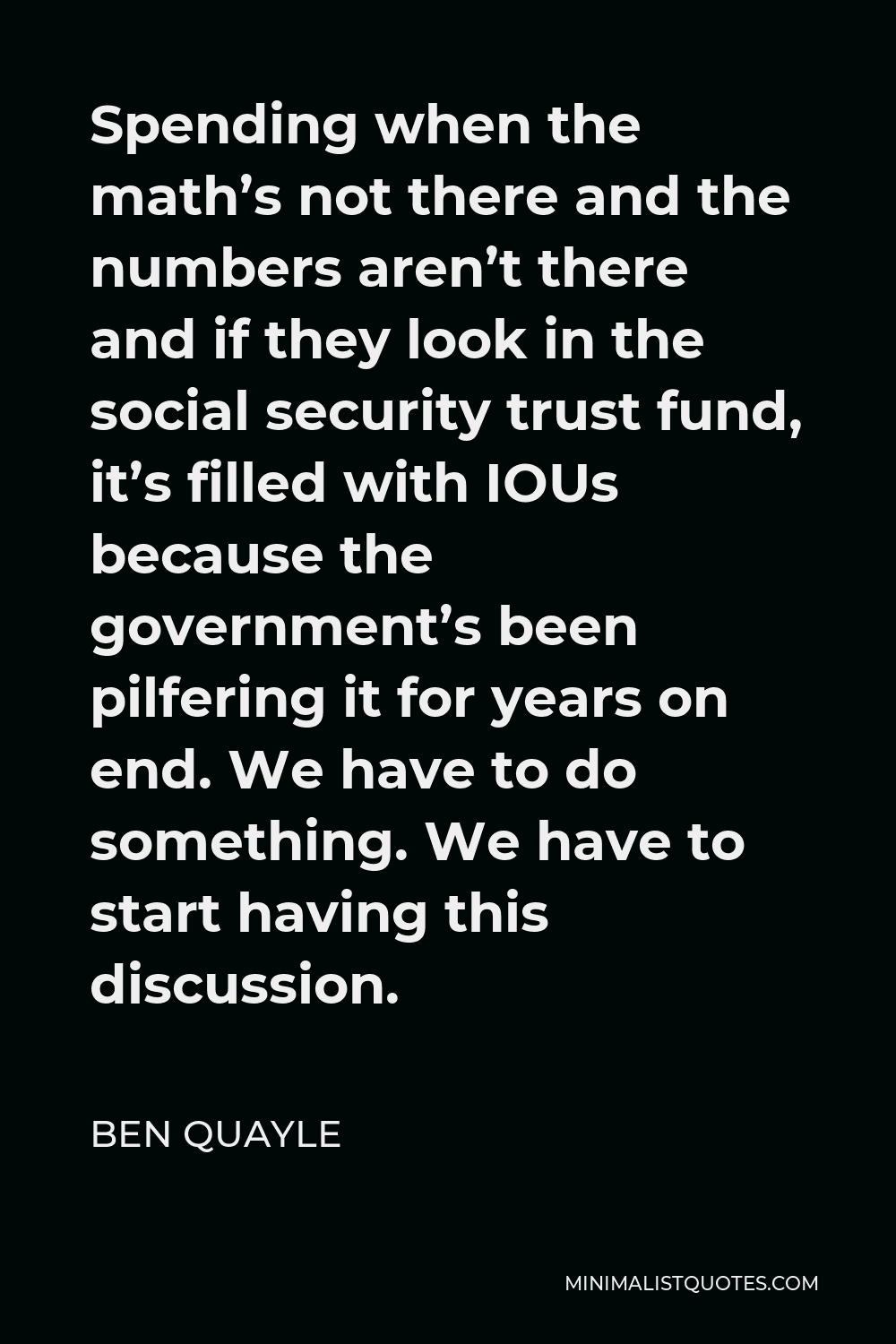 Ben Quayle Quote - Spending when the math’s not there and the numbers aren’t there and if they look in the social security trust fund, it’s filled with IOUs because the government’s been pilfering it for years on end. We have to do something. We have to start having this discussion.