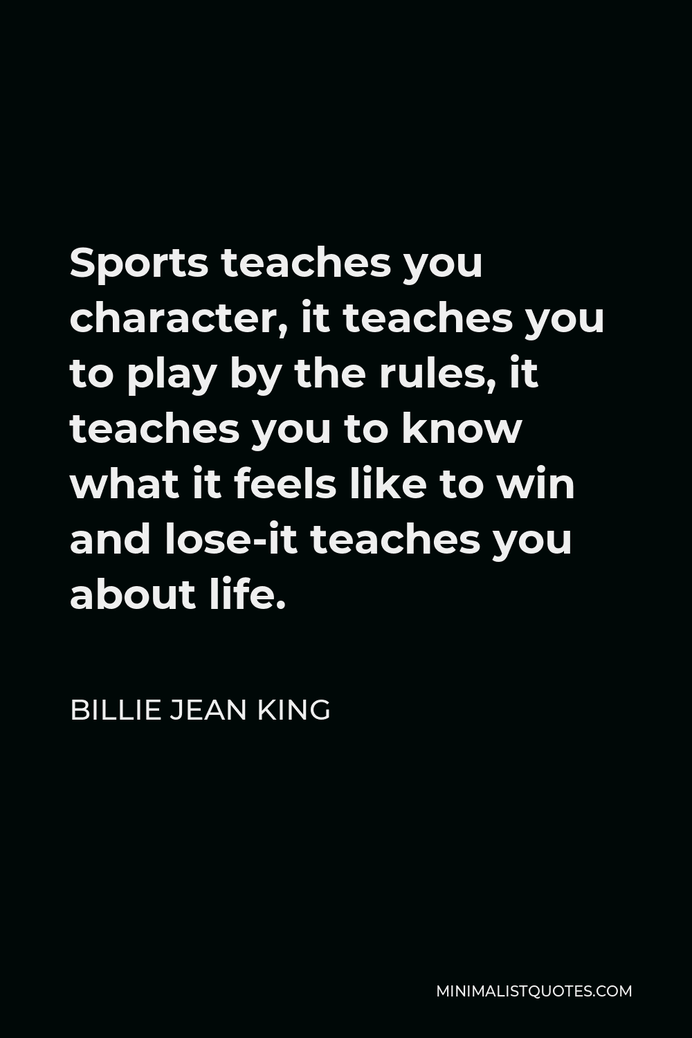 Billie Jean King Quote - Sports teaches you character, it teaches you to play by the rules, it teaches you to know what it feels like to win and lose-it teaches you about life.