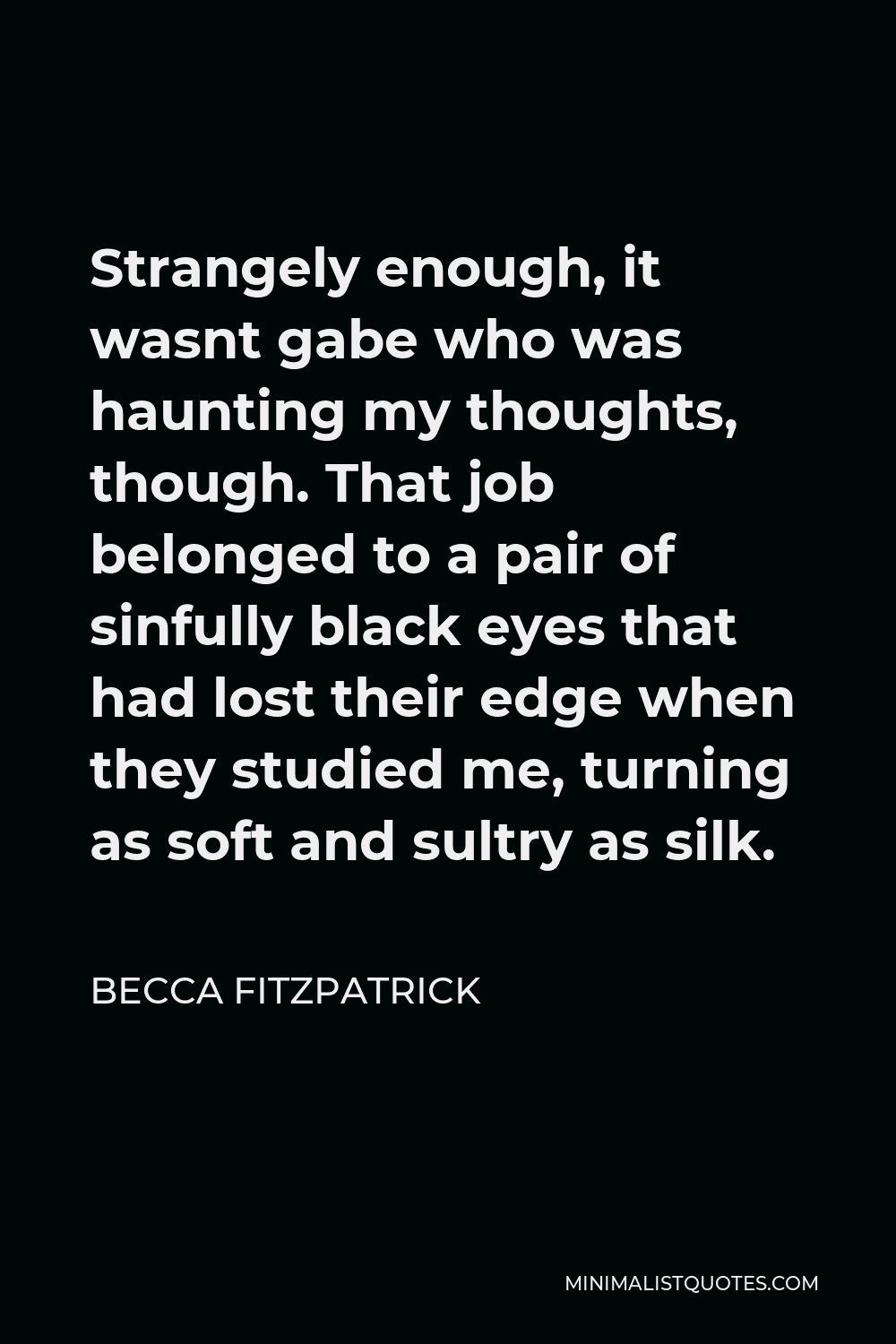 Becca Fitzpatrick Quote - Strangely enough, it wasnt gabe who was haunting my thoughts, though. That job belonged to a pair of sinfully black eyes that had lost their edge when they studied me, turning as soft and sultry as silk.