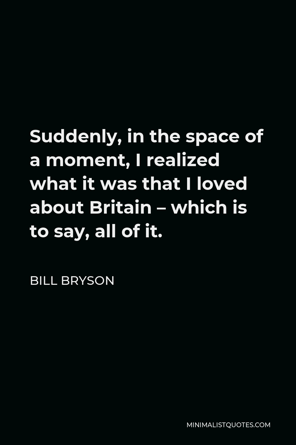 Bill Bryson Quote - Suddenly, in the space of a moment, I realized what it was that I loved about Britain – which is to say, all of it.