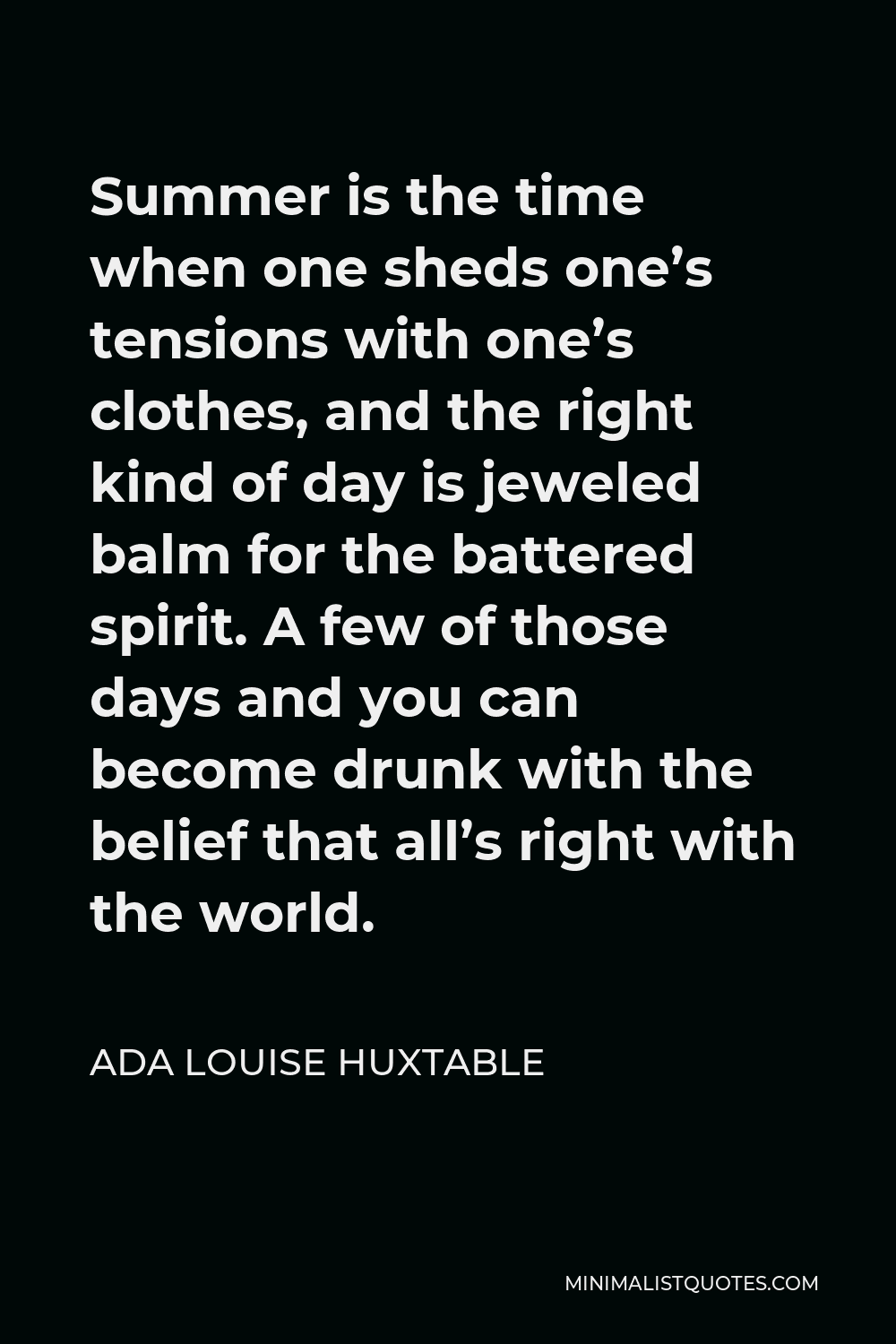 Ada Louise Huxtable Quote - Summer is the time when one sheds one’s tensions with one’s clothes, and the right kind of day is jeweled balm for the battered spirit. A few of those days and you can become drunk with the belief that all’s right with the world.