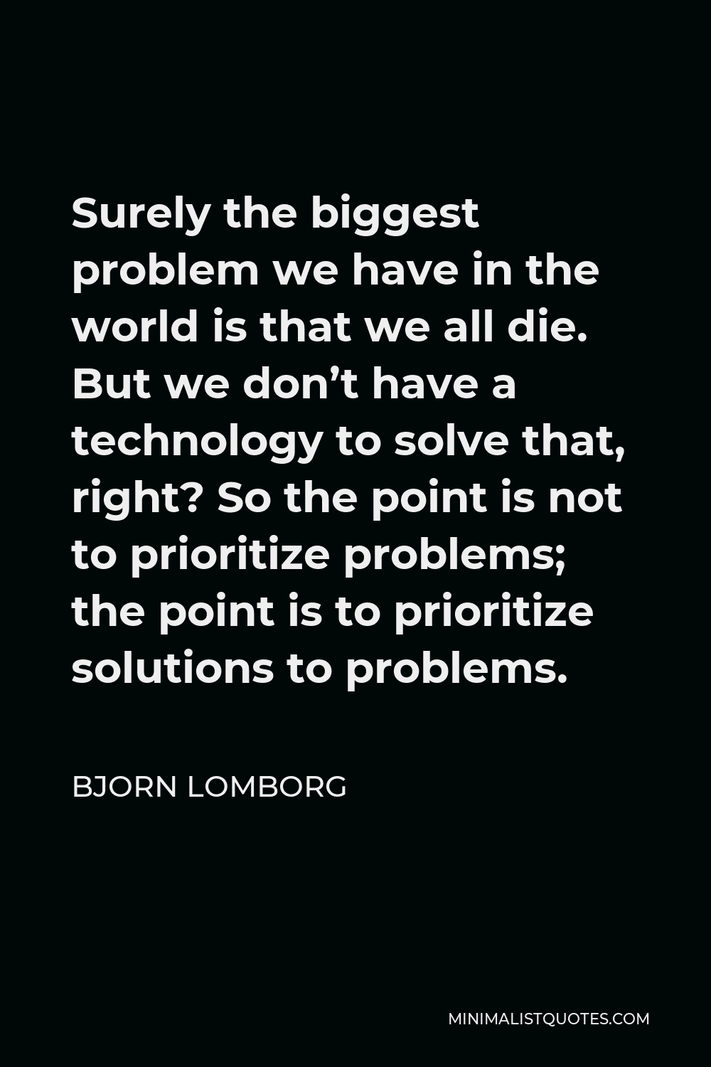 Bjorn Lomborg Quote - Surely the biggest problem we have in the world is that we all die. But we don’t have a technology to solve that, right? So the point is not to prioritize problems; the point is to prioritize solutions to problems.