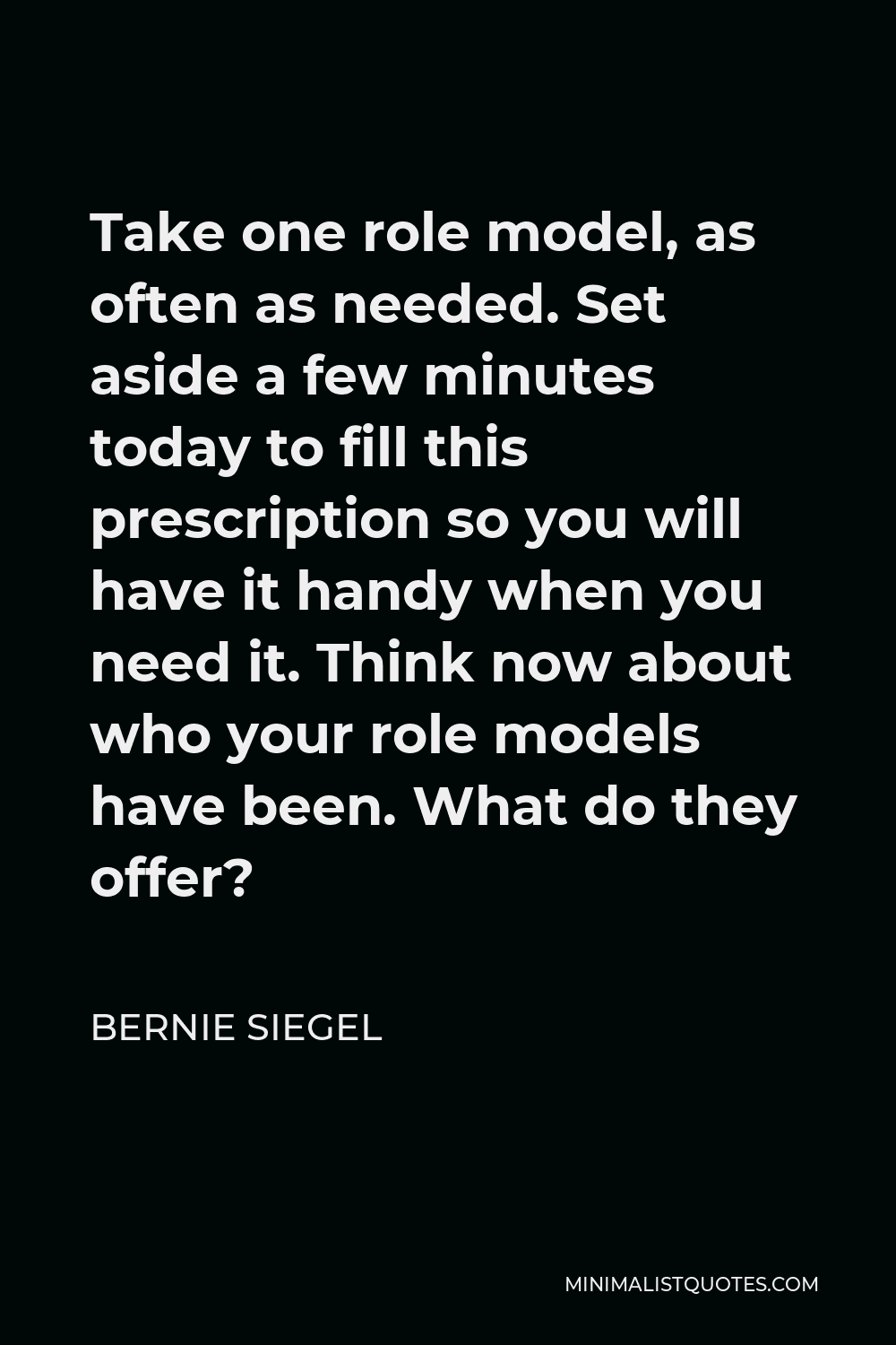 Bernie Siegel Quote - Take one role model, as often as needed. Set aside a few minutes today to fill this prescription so you will have it handy when you need it. Think now about who your role models have been. What do they offer?
