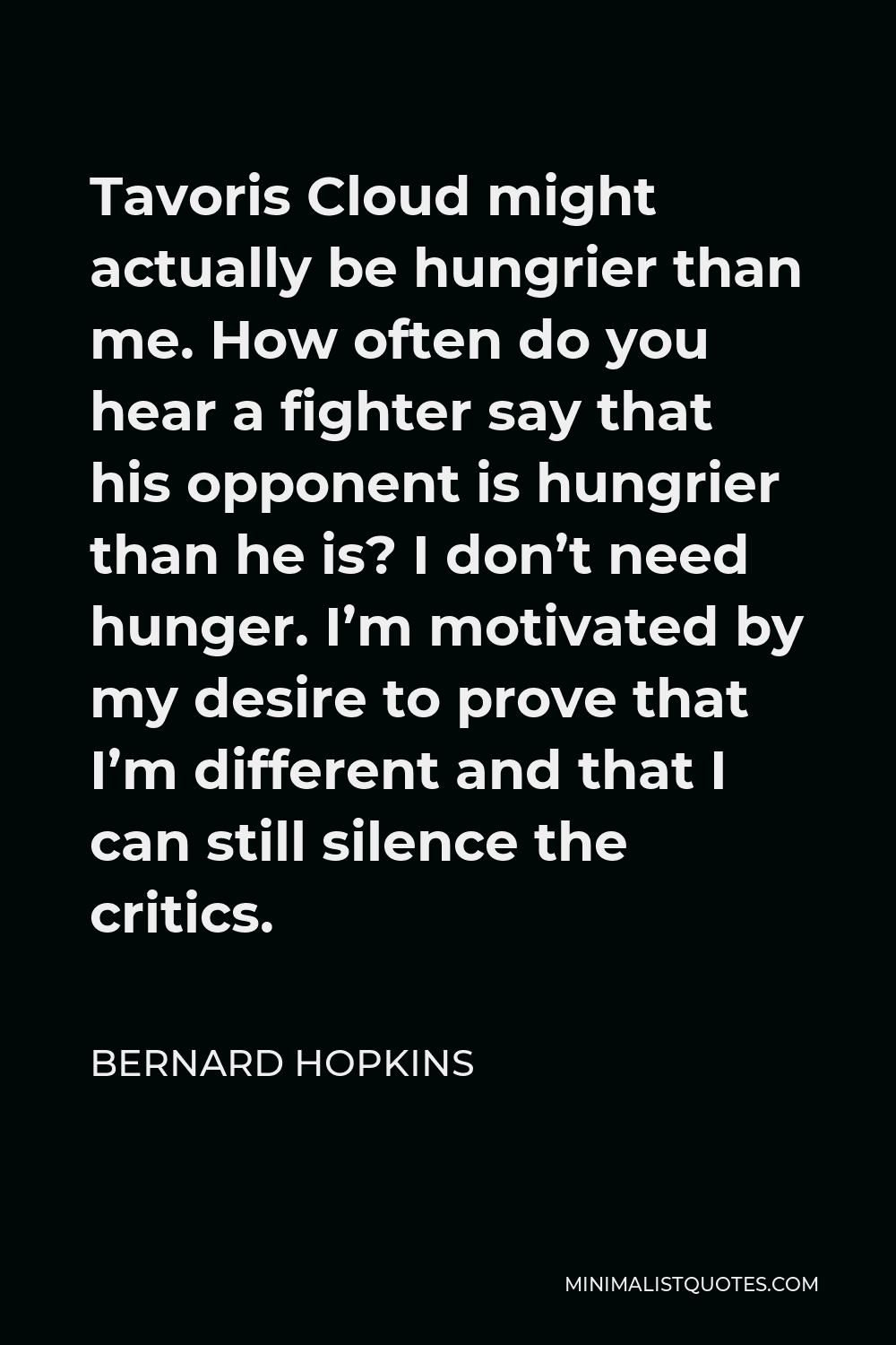 Bernard Hopkins Quote - Tavoris Cloud might actually be hungrier than me. How often do you hear a fighter say that his opponent is hungrier than he is? I don’t need hunger. I’m motivated by my desire to prove that I’m different and that I can still silence the critics.