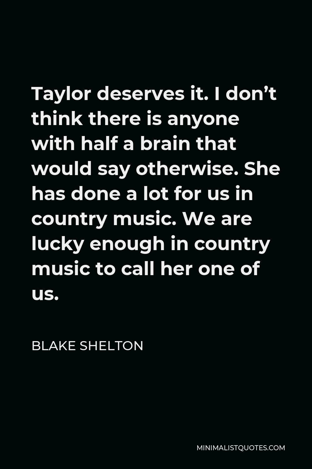 Blake Shelton Quote - Taylor deserves it. I don’t think there is anyone with half a brain that would say otherwise. She has done a lot for us in country music. We are lucky enough in country music to call her one of us.