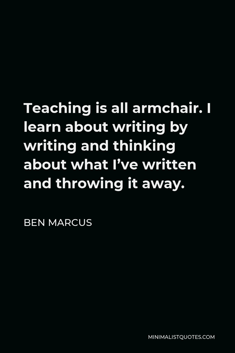 Ben Marcus Quote - Teaching is all armchair. I learn about writing by writing and thinking about what I’ve written and throwing it away.