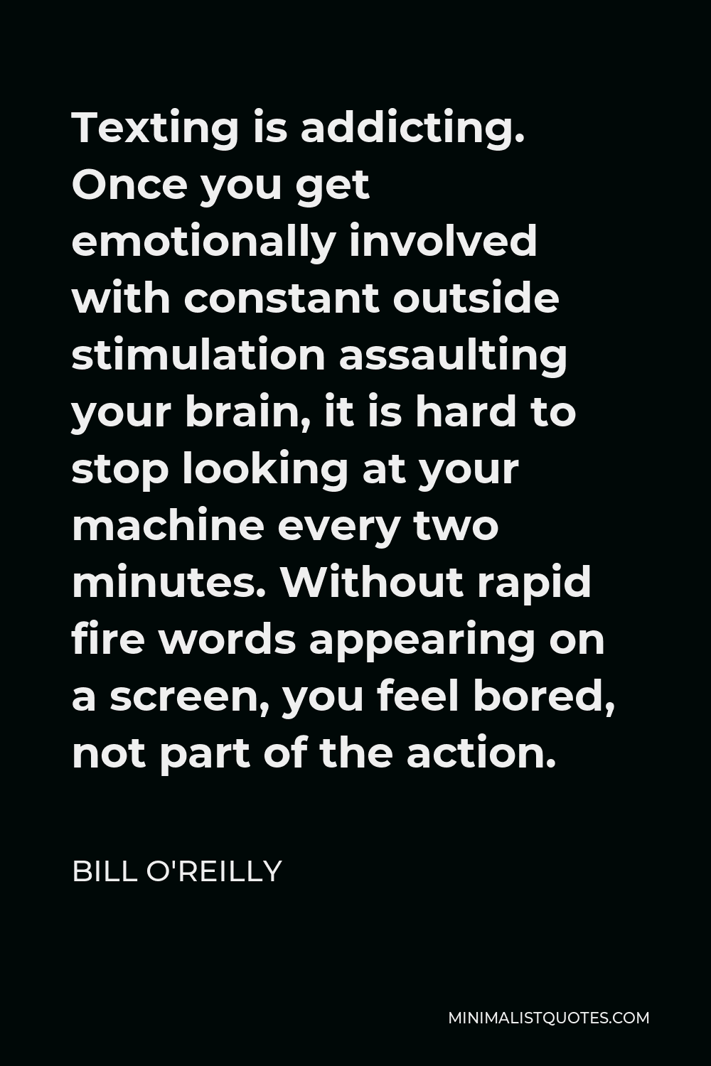 Bill O'Reilly Quote - Texting is addicting. Once you get emotionally involved with constant outside stimulation assaulting your brain, it is hard to stop looking at your machine every two minutes. Without rapid fire words appearing on a screen, you feel bored, not part of the action.