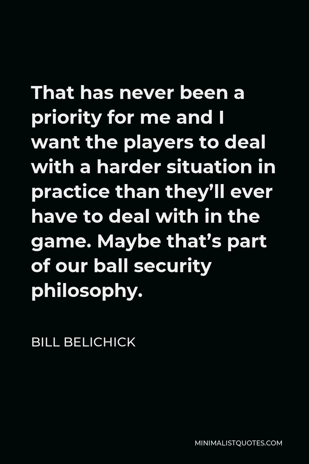 Bill Belichick Quote - That has never been a priority for me and I want the players to deal with a harder situation in practice than they’ll ever have to deal with in the game. Maybe that’s part of our ball security philosophy.