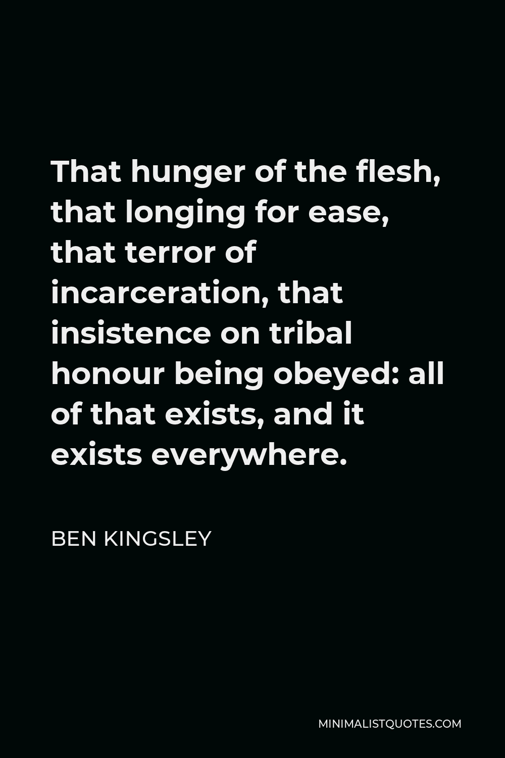 Ben Kingsley Quote - That hunger of the flesh, that longing for ease, that terror of incarceration, that insistence on tribal honour being obeyed: all of that exists, and it exists everywhere.