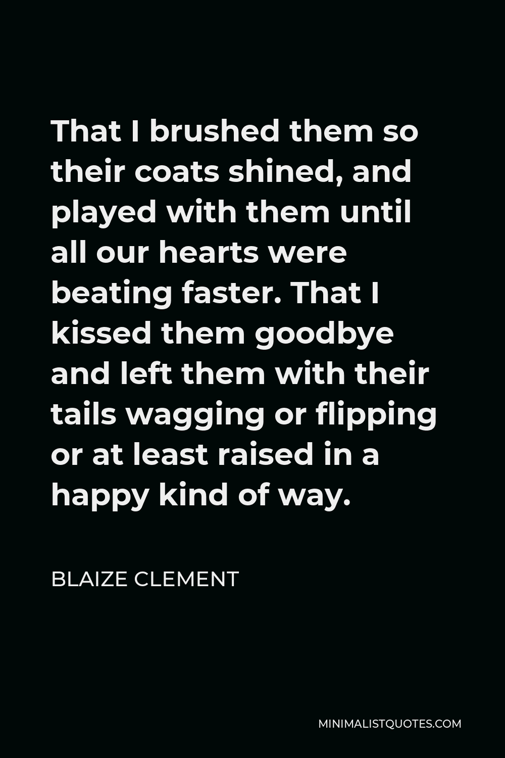 Blaize Clement Quote - That I brushed them so their coats shined, and played with them until all our hearts were beating faster. That I kissed them goodbye and left them with their tails wagging or flipping or at least raised in a happy kind of way.