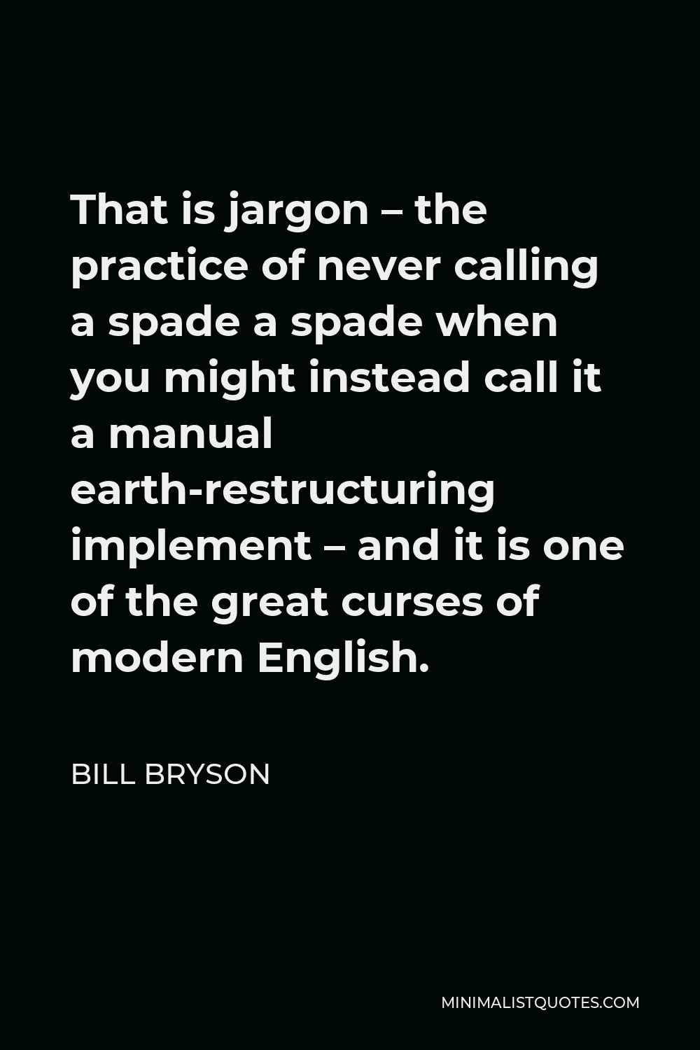 Bill Bryson Quote - That is jargon – the practice of never calling a spade a spade when you might instead call it a manual earth-restructuring implement – and it is one of the great curses of modern English.