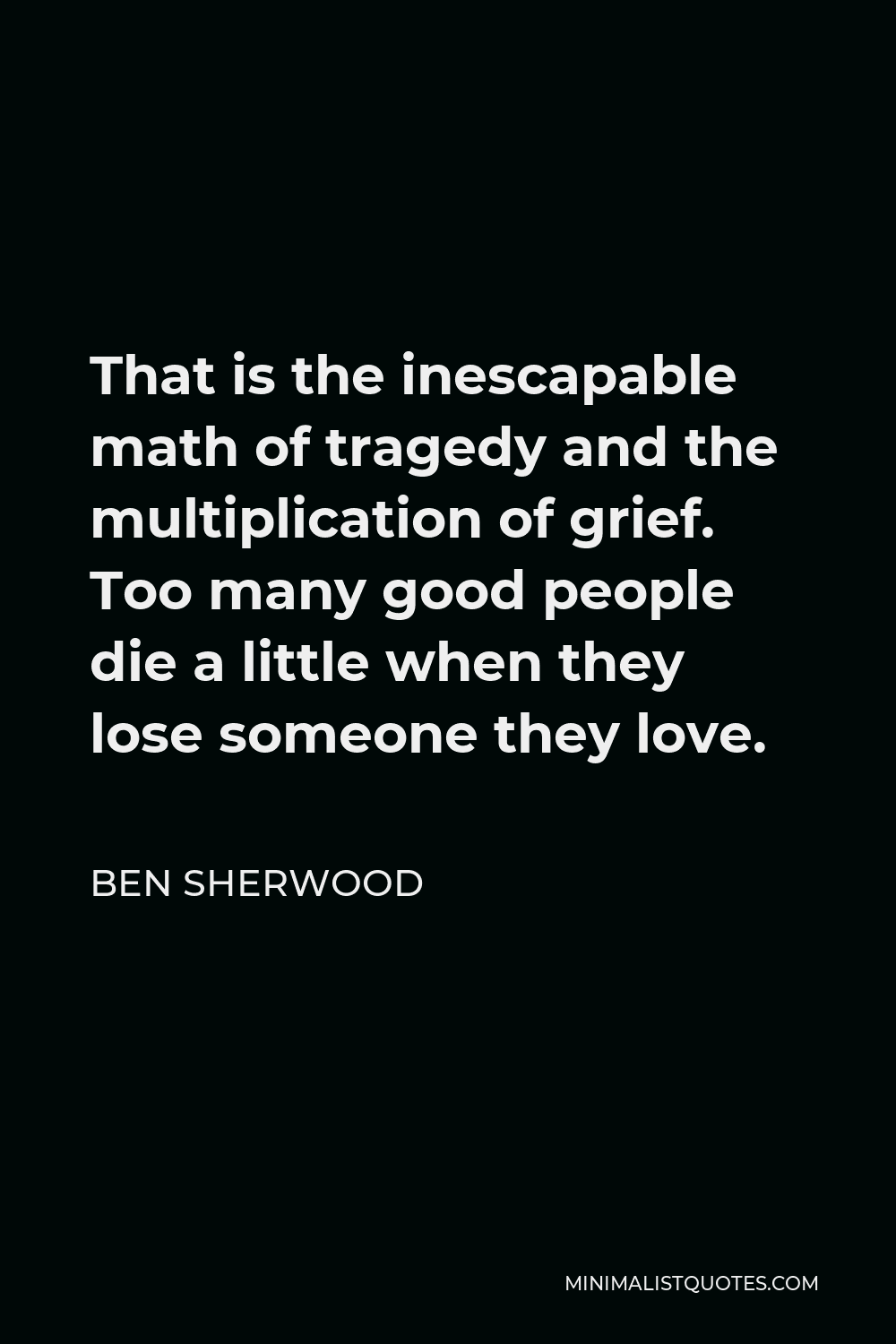Ben Sherwood Quote - That is the inescapable math of tragedy and the multiplication of grief. Too many good people die a little when they lose someone they love.