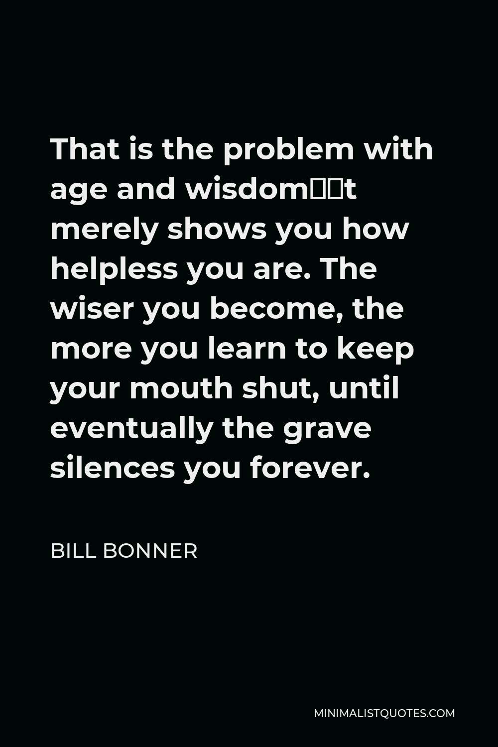 Bill Bonner Quote - That is the problem with age and wisdom—it merely shows you how helpless you are. The wiser you become, the more you learn to keep your mouth shut, until eventually the grave silences you forever.