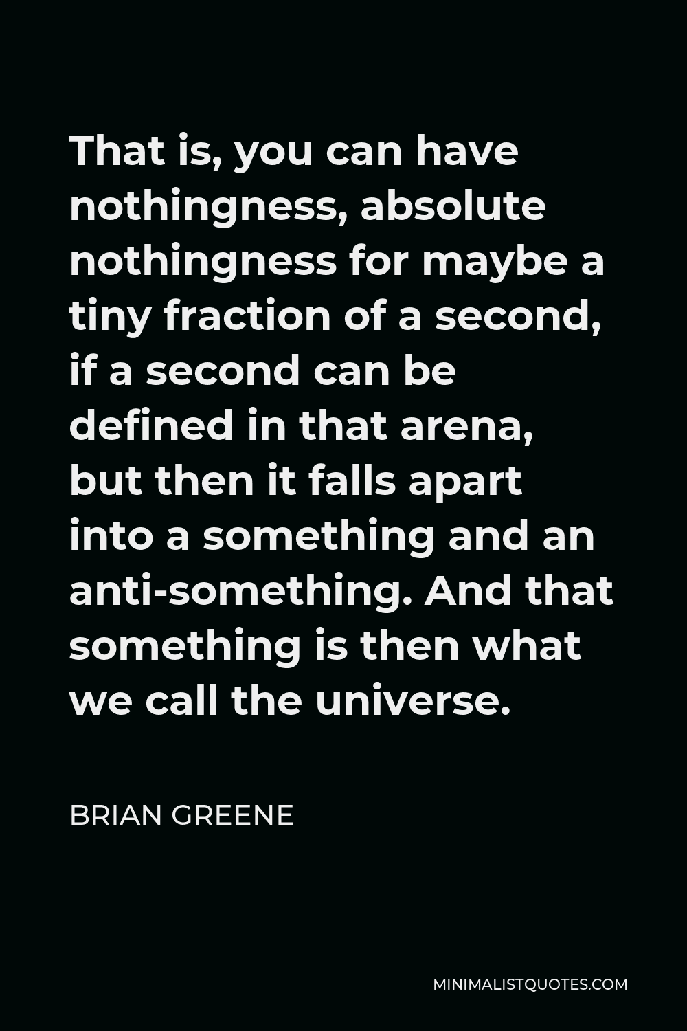 Brian Greene Quote - That is, you can have nothingness, absolute nothingness for maybe a tiny fraction of a second, if a second can be defined in that arena, but then it falls apart into a something and an anti-something. And that something is then what we call the universe.