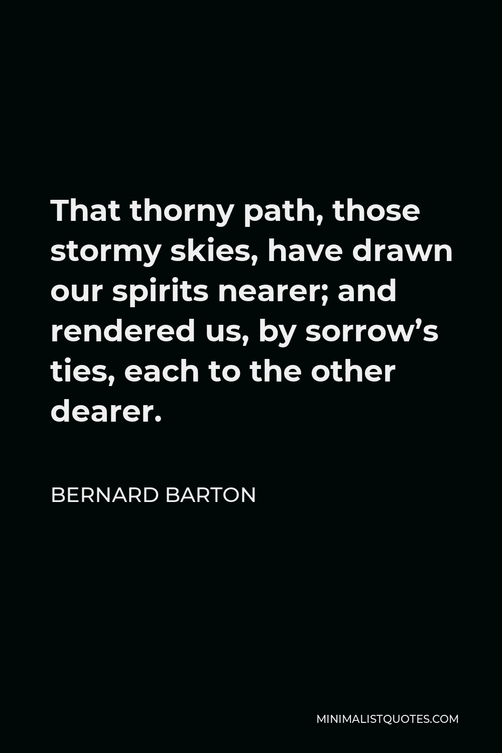 Bernard Barton Quote - That thorny path, those stormy skies, have drawn our spirits nearer; and rendered us, by sorrow’s ties, each to the other dearer.