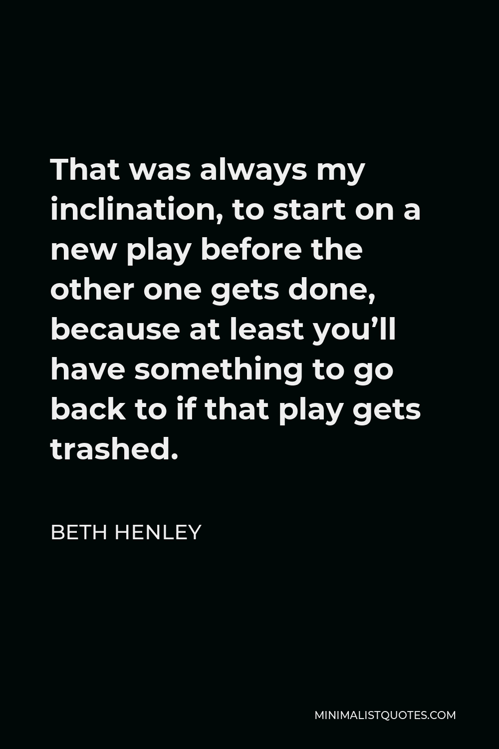 Beth Henley Quote - That was always my inclination, to start on a new play before the other one gets done, because at least you’ll have something to go back to if that play gets trashed.